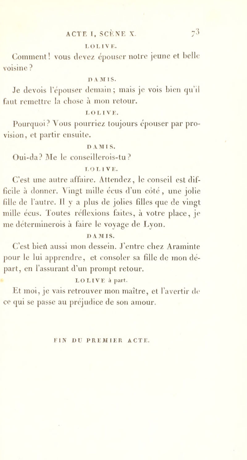 Comment! vous devez épouser noire jeune et belle voisine ? n A M îs. Je devois l’épouser demain; mais je vois bien qu’il faut remettre la chose à mon retour. LO LIVE. Pourquoi? Vous pourriez toujours épouser par pro¬ vision, et partir ensuite. n a ai i s. Oui-da? Me le conseillerois-tu ? I,OL I VE. C'est une autre affaire. Attendez, le conseil est dif¬ ficile à donner. Vingt mille écus d'un côté, une jolie fille de l'autre. Il y a plus de jolies filles que de vingt mille écus. Toutes réflexions faites, à votre place, je me déterminerois à faire le voyage de Lyon. D AMIS. C’est bieiï aussi mon dessein. J’entre chez Araminte pour le lui apprendre, et consoler sa fille de mon dé¬ part, en l’assurant d’un prompt retour. LOUVE à part. Et moi, je vais retrouver mon maître, et l’avertir de ce qui se passe au préjudice de son amour. FIN DU PREMIER ACTE.