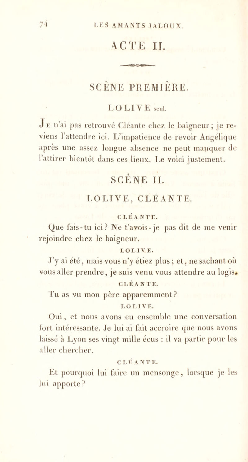 ACTE II. SCENE PREMIERE. LO LI VE seul. J e n'ai pas retrouvé Cléante chez le baigneur; je re¬ viens 1 attendre ici. L’impatience de revoir Angélique après une assez longue absence ne peut manquer de l’attirer bientôt dans ces lieux. Le voici justement. SCÈNE II. LO LI VE, CLÉANTE. C LÉ A NT E. Que fais-tu ici? Ne t’avois-je pas dit de me venir rejoindre chez le baigneur. LOLIVE. J ’y ai été, mais vous n’y étiez plus ; et, ne sachant où vous aller prendre, je suis venu vous attendre au logis# CLÉANTE. Tu as vu mon père apparemment? LOLIVE. Oui, et nous avons eu ensemble une conversation fort intéressante. Je lui ai fait accroire que nous avons laissé à Lyon ses vingt mille écus : il va partir pour les aller chercher. C. L É A N T E. Et pourquoi lui faire un mensonge, lorsque je les lui apporte?