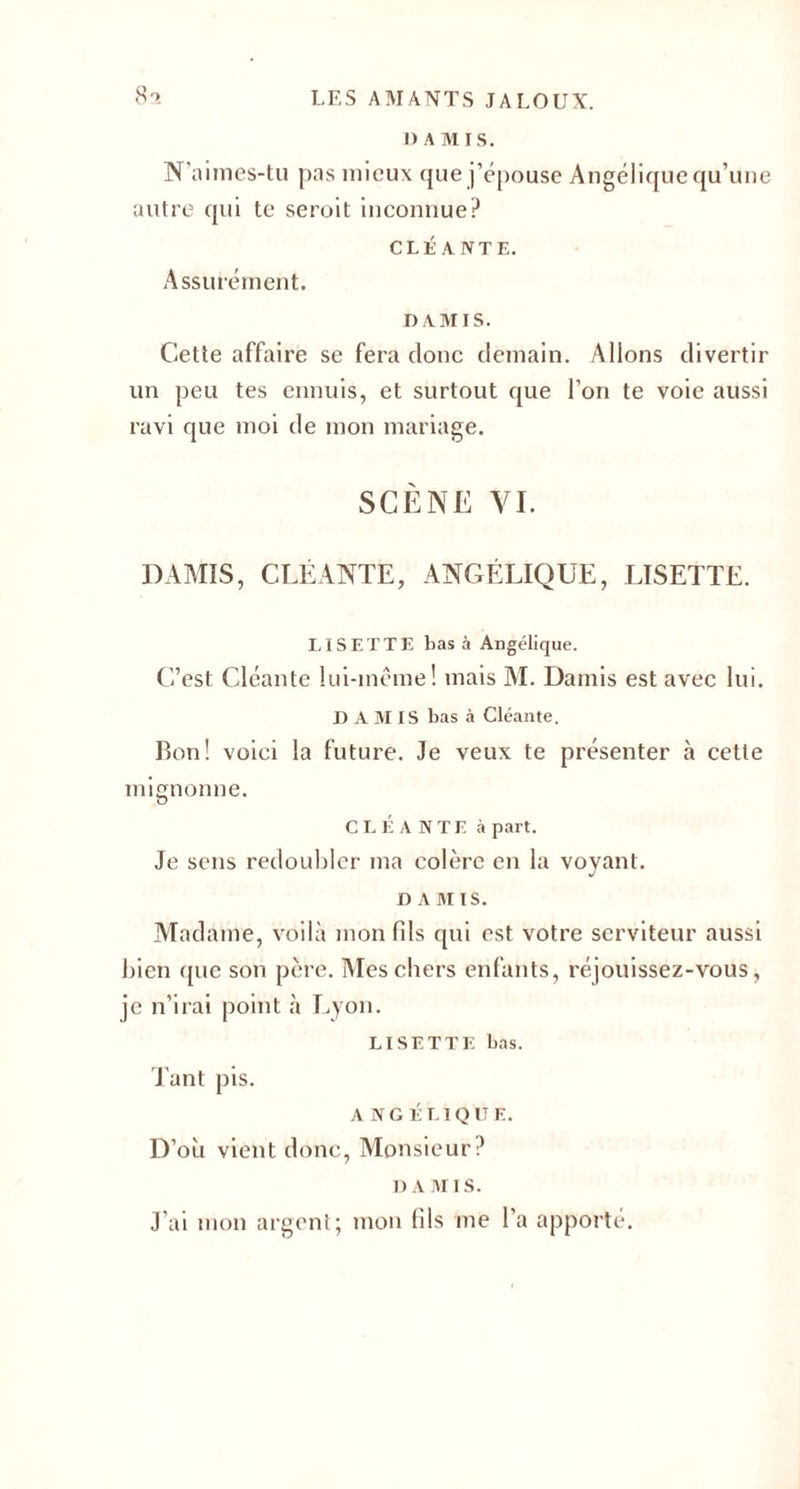 1) A Al I S. N’aimes-tu pas mieux que j’épouse Angélique qu’une autre qui te seroit inconnue? CLÉ ANTE. Assurément. DA AÎIS. Cette affaire se fera donc demain. Allons divertir un peu tes ennuis, et surtout que l’on te voie aussi ravi que moi de mon mariage. SCÈNE VI. DAMIS, CLÉANTE, ANGÉLIQUE, LISETTE. LISETTE bas à Angélique. C’est Cléante lui-même! mais M. Damis est avec lui. D A AI IS bas à Cléante. Bon! voici la future. Je veux te présenter à cette mignonne. CLÉANTE à part. Je sens redoubler ma colère en la voyant. D A AI IS. Madame, voilà mon fds qui est votre serviteur aussi bien que son père. Mes chers enfants, réjouissez-vous, je n’irai point à Lyon. LISETTE bas. Tant pis. ANGÉLIQUE. D’où vient donc, Monsieur? DA Ail s. J’ai mon argent; mon fils me l'a apporté.