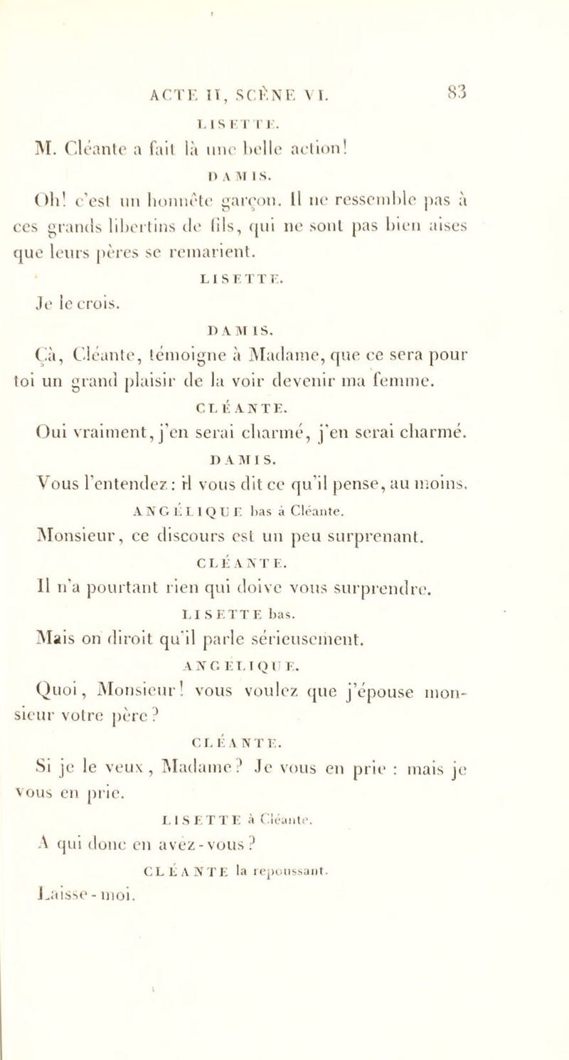 LISETT E. M. Cléante a fait là une belle action! n a m i s. Oh! c’est un honnête garçon. Il ne ressemble pas à ces grands libertins de fils, qui 11e sont pas bien aises que leurs pères se remarient. LISETT E. Je le crois. DAM IS. Çà, Cléante, témoigne à Madame, que ce sera pour toi un grand plaisir de la voir devenir ma femme. CLÉANTE. Oui vraiment, j’en serai charmé, j'en serai charmé. I) A M I S. Vous l'entendez: rl vous dit ce qu'il pense, au moins. A N G E L 1 Q L E lias à Cléante. Monsieur, ce discours est un peu surprenant. CLÉANTE. 11 11'a pourtant rien qui doive vous surprendre. LI SETTE bas. Mais on diroit qu'il parle sérieusement. A N G E L I Q II E. Quoi, Monsieur! vous voulez que j’épouse mon¬ sieur votre père ? CL É A N TE. Si je le veux, Madame? Je vous en prie : mais je vous en prie. LISETTE à Cléante. A qui donc en avez-vous? CLÉANTE la repoussant. Laisse - moi.