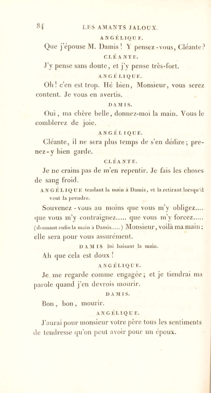 A NGÉLIQU F. Que j’épouse M. Damis ! \ pensez-vous, Cléante? C LÉ ANTE. J’y pense sans cloute, et j’y pense très-fort. ANGÉ LIQUE. Oh! c’en est trop. lié bien, Monsieur, vous serez content. Je vous en avertis. DAM i s. Oui, ma chère belle, cîonnez-moi la main. Vous le comblerez de joie. ANGÉLIQUE. Cléante, il ne sera plus temps de s’en dédire; pre¬ nez-y bien garde. CLÉANTE. Je ne crains pas de m’en repentir. Je fais les choses de sang froid. AN GÉLIQUE tendant la main à Damis, et la retirant lorsqu'il veut la prendre. Souvenez - vous au moins que vous m’y obligez.... (jue vous m’y contraignez. que vous m’y forcez. (donnant enfin la main à Damis.) Monsieur, voilà ma main ; elle sera pour vous assurément. DAMIS lui baisant la main. Àb que cela est doux ! ANGÉLIQUE. Je me regarde comme engagée ; et je tiendrai ma parole quand j’en devrois mourir. DAMIS. Bon , bon, mourir. ANGÉLIQUE. J’aurai pour monsieur votre père tous les sentiments de tendresse qu’on peut avoir pour un époux.
