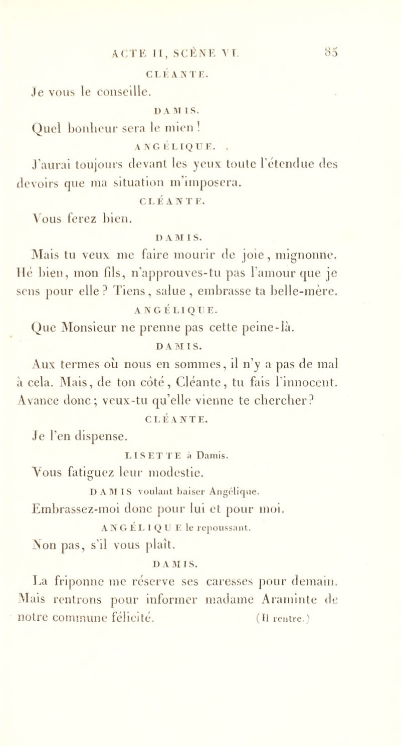 CI T: A NT K. Je vous le conseille. DA MIS. Quel bonheur sera le mien ! ANGÉLIQUE. . J'aurai toujours devant les yeux toute l’étendue des devoirs que ma situation m’imposera. CLÉÀNT F. Vous ferez bien. I) AM i s. Mais tu veux me faire mourir de joie, mignonne, lié bien, mon fils, n’approuves-tu pas l’amour que je sens pour elle? Tiens, salue, embrasse ta belle-mère. ANGÉLIQUE. Que Monsieur ne prenne pas cette peine-là. DAM I S. Aux termes où nous en sommes, il n'y a pas de mal à cela. Mais, de ton côté, Cléante, tu fais l’innocent. Avance donc; veux-tu qu’elle vienne te chercher? CLÉANT F.. Je l'en dispense. LISETTE à Damis. Vous fatiguez leur modestie. D A M I S voulant baiser Angélique. Embrassez-moi donc pour lui et pour moi. ANGÉLIQU F le repoussant. Non pas, s'il vous plaît. D A 31 I S. La friponne me réserve ses caresses pour demain. Mais rentrons pour informer madame Araminte de notre commune félicité. ( Il rentre. '