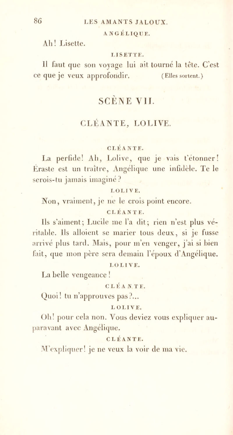 ANGÉLIQUE. Ah ! Lisette. LISETTE. Il faut que son voyage lui ait tourné la tête. C'est ce que je veux approfondir. (Elles sortent.) SCÈNE VII. CLÉANTE, LOLIVE. CLÉ ANTE. La perfide! Ah, Lolivc, que je vais t’étonner! Eraste est un traître, Angélique une infidèle. Te le serois-lu jamais imaginé ? LOLIVE. Non, vraiment, je ne le crois point encore. CLÉ AN TE. Ils s’aiment; Lucile me l’a dit; rien n'est plus vé¬ ritable. Ils aboient se marier tous deux, si je fusse arrivé plus tard. Mais, pour m’en venger, j’ai si bien fait, (jue mon père sera demain l'époux d'Angélique. LOLIVE. La belle vengeance ! CLÉ A N TE. Quoi! tu n’approuves pas?... LOLIVE. Oh! pour cela non. Vous deviez vous expliquer au¬ paravant avec Angélique. CLÉANTE. M’expliquer! je ne veux la voir de ma vie.
