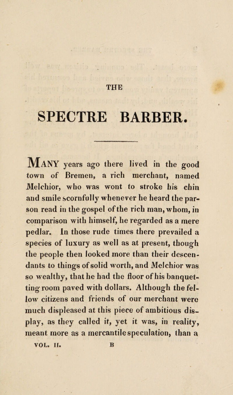 THE SPECTRE BARBER. Many years ago there lived in the good town of Bremen, a rich merchant, named Melchior, who was wont to stroke bis chin and smile scornfully whenever he heard the par¬ son read in the gospel of the rich man, whom, in comparison with himself, he regarded as a mere pedlar. In those rude times there prevailed a species of luxury as well as at present, though the people then looked more than their descen¬ dants to things of solid worth, and Melchior was so wealthy, that he had the floor of his banquet- ting room paved with dollars. Although the fel¬ low citizens and friends of our merchant were much displeased at this piece of ambitious dis¬ play, as they called it, yet it was, in reality, meant more as a mercantile speculation, than a