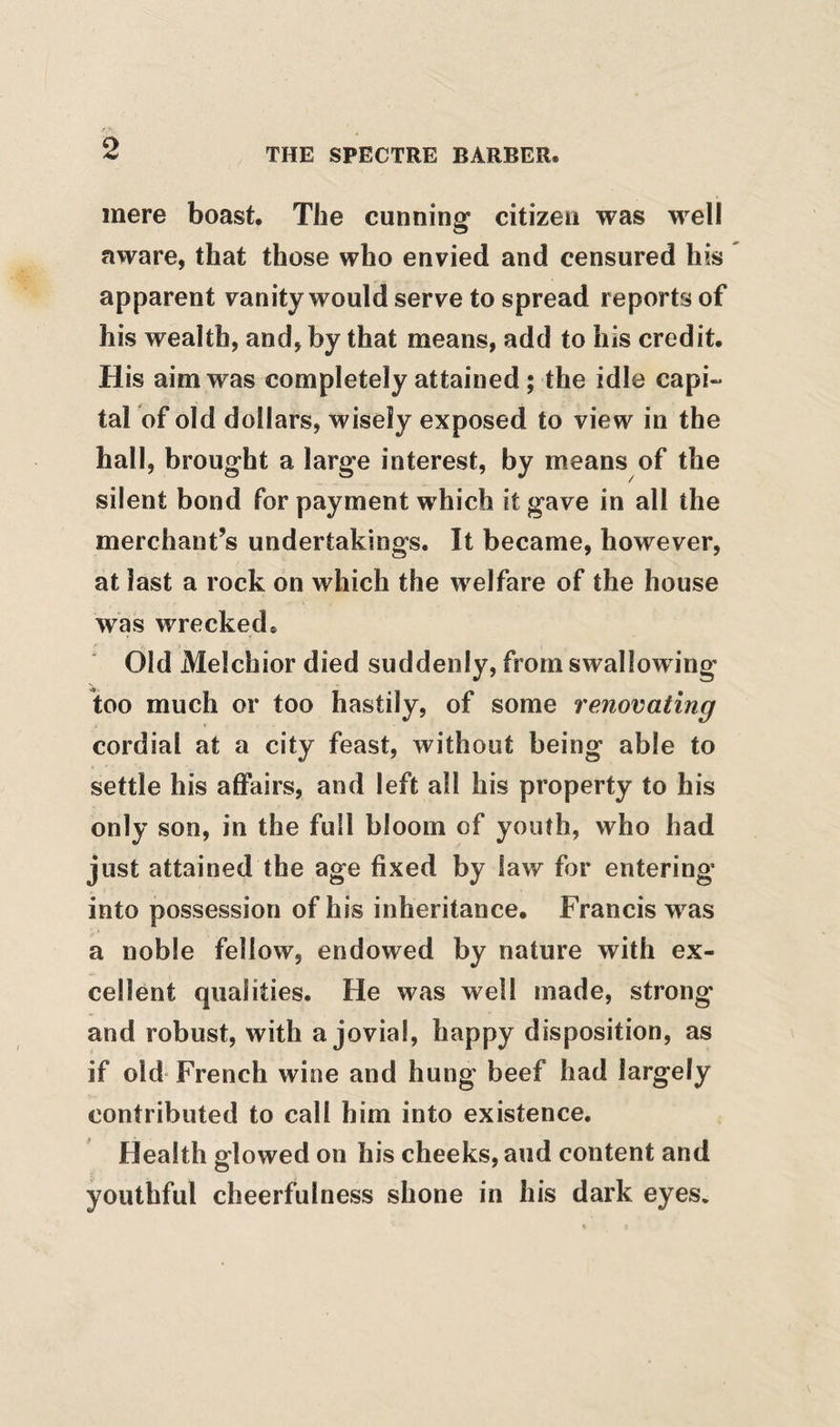 mere boast. The cunning citizen was well aware, that those who envied and censured his apparent vanity would serve to spread reports of his wealth, and, by that means, add to his credit. His aim was completely attained; the idle capi- tarof old dollars, wisely exposed to view in the hall, brought a large interest, by means of the silent bond for payment which it gave in all the merchant’s undertakings. It became, however, at last a rock on which the welfare of the house was wrecked. Old Melchior died suddenly, from swallowing too much or too hastily, of some renovating cordial at a city feast, without being able to settle his affairs, and left all his property to his only son, in the full bloom of youth, who had just attained the age fixed by law for entering into possession of his inheritance. Francis was a noble fellow, endowed by nature with ex¬ cellent qualities. He was well made, strong and robust, with a jovial, happy disposition, as if old French wine and hung beef had largely contributed to call him into existence. Health glowed on his cheeks, and content and youthful cheerfulness shone in his dark eyes.