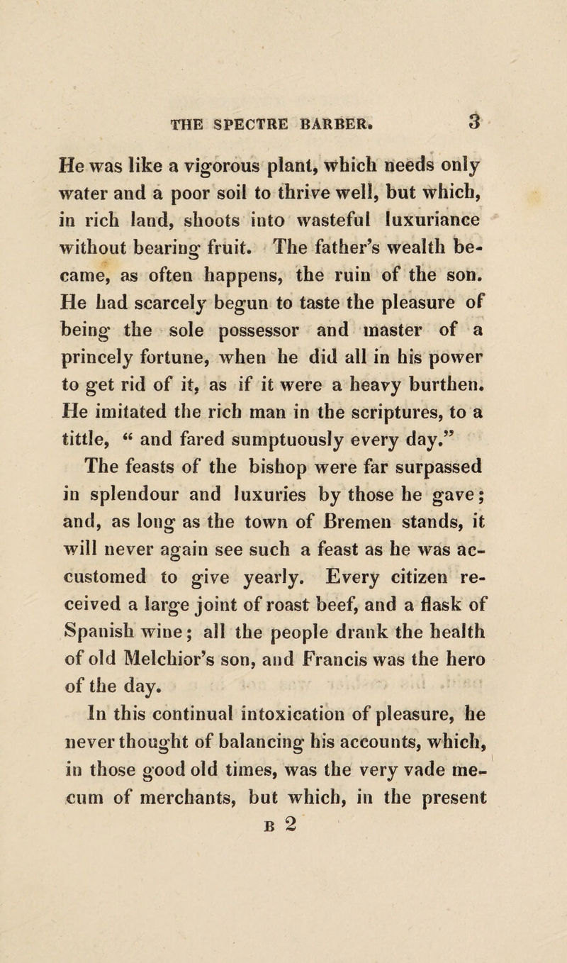 He was like a vigorous plant, which needs only water and a poor soil to thrive well, but which, in rich land, shoots into wasteful luxuriance without bearing fruit. The father’s wealth be¬ came, as often happens, the ruin of the son. He had scarcely begun to taste the pleasure of being the sole possessor and master of a princely fortune, when he did all in his power to get rid of it, as if it were a heavy burthen. He imitated the rich man in the scriptures, to a tittle, “ and fared sumptuously every day,” The feasts of the bishop were far surpassed in splendour and luxuries by those he gave; and, as long as the town of Bremen stands, it will never again see such a feast as he was ac¬ customed to give yearly. Every citizen re¬ ceived a large joint of roast beef, and a flask of Spanish wine; all the people drank the health of old Melchior’s son, and Francis was the hero of the day. In this continual intoxication of pleasure, he never thought of balancing his accounts, which, in those good old times, was the very vade nie- ciim of merchants, but which, in the present B 2