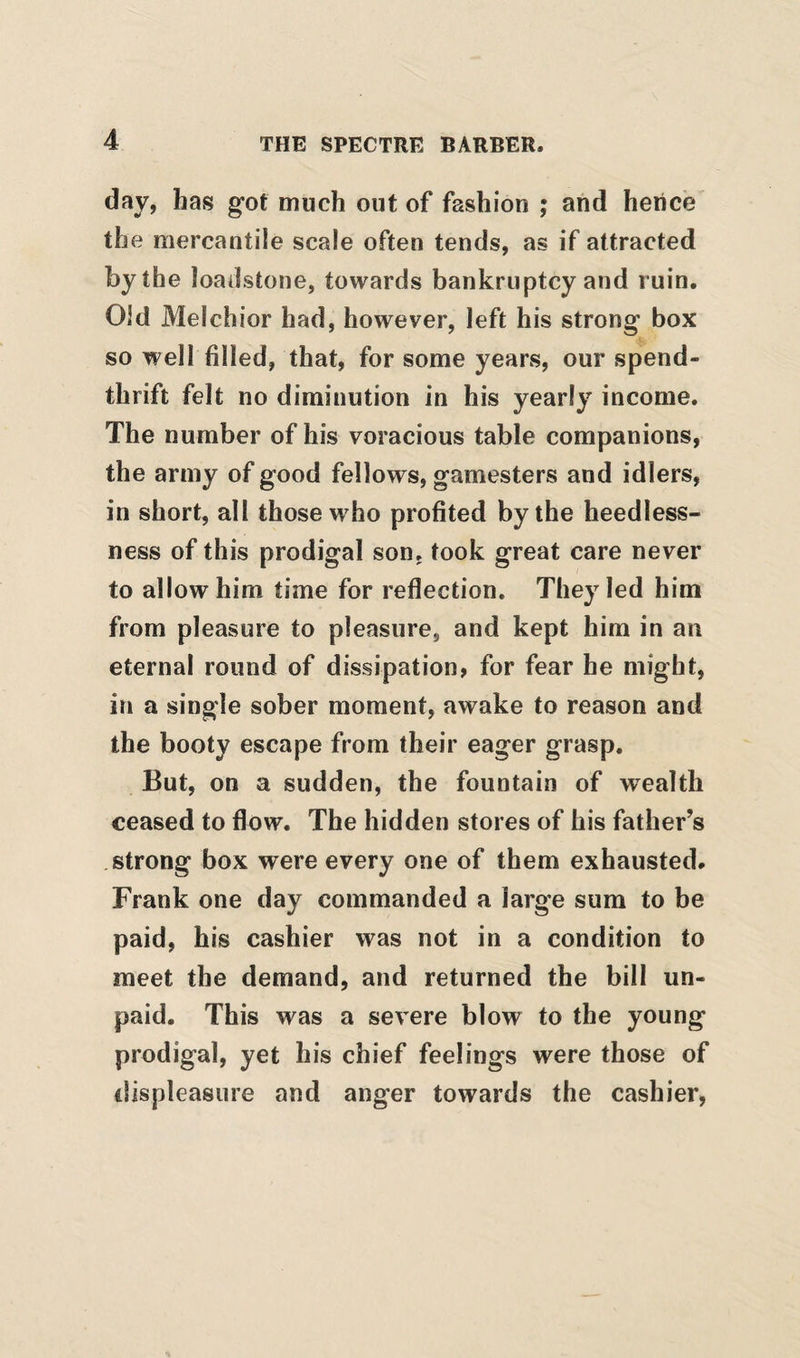 day, has got much out of fashion ; and hence the mercantile scale often tends, as if attracted by the loadstone, towards bankruptcy and ruin. Old Melchior had, however, left his strong box so well filled, that, for some years, our spend¬ thrift felt no diminution in his yearly income. The number of his voracious table companions, the army of good fellows, gamesters and idlers, in short, all those who profited by the heedless¬ ness of this prodigal son, took great care never to allow him time for reflection. They led him from pleasure to pleasure, and kept him in an eternal round of dissipation, for fear he might, in a single sober moment, awake to reason and the booty escape from their eager grasp. But, on a sudden, the fountain of wealth ceased to flow. The hidden stores of his father’s strong box were every one of them exhausted. Frank one day commanded a large sum to be paid, his cashier was not in a condition to meet the demand, and returned the bill un¬ paid. This was a severe blow to the young prodigal, yet his chief feelings were those of displeasure and anger towards the cashier,