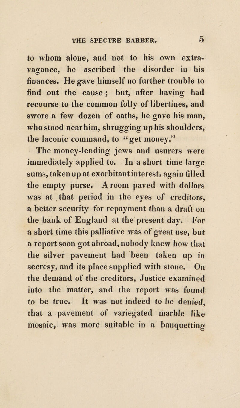 to whom alone, and not to his own extra¬ vagance, he ascribed the disorder in his finances. He gave himself no further trouble to find out the cause; but, after having had recourse to the common folly of libertines, and swore a few dozen of oaths, he gave his man, who stood nearhim, shrugging up his shoulders, the laconic command, to “get money.” The money-lending jews and usurers were immediately applied to. In a short time large sums, taken up at exorbitant interest? again filled the empty purse. A room paved with dollars was at that period in the eyes of creditors, a better security for repayment than a draft on the bank of England at the present day. For a short time this palliative was of great use, but a report soon got abroad, nobody knew how that the silver pavement had been taken up in secresy, and its place supplied with stone. On the demand of the creditors. Justice examined into the matter, and the report was found to be true. It w^as not indeed to be denied, that a pavement of variegated marble like mosaic, was more suitable in a banquetting