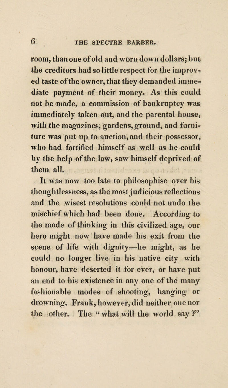 room, than one of old and worn down dollars; but the creditors had so little respect for the improv¬ ed taste of the owner, that they demanded imme¬ diate payment of.their money. As this could not be made, a commission of bankruptcy was immediately taken out, and the parental house, with the magazines, gardens, ground, and furni¬ ture was put up to auction,and their possessor, who had fortified himself as well as he could by the help of the law, saw himself deprived of them all. It was now too late to philosophise over his thoughtlessness, as the most judicious reflections and the wisest resolutions could not undo the mischief which had been done. According to the mode of thinking in this civilized age, our hero might now have made his exit from the scene of life with dignity—he might, as he could no longer live in his native city with honour, have deserted it for ever, or have put an end to his existence in any one of the many fashionable modes of shooting, hanging or drowning. Frank, however, did neither one nor the other. The “ what will the world say