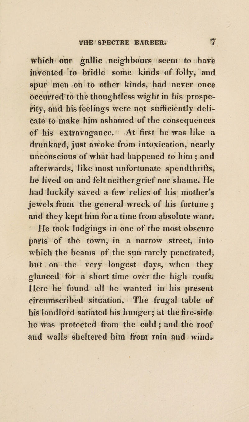 which our gallic neighbours seem to have invented to bridle some kinds of folly, and spur men on to other kinds, had never once occurred to the thoughtless wight in his prospe¬ rity, and his feelings were not sufficiently deli¬ cate to make him ashamed of the consequences of his extravagance. ■ At first he was like a drunkard, just awoke from intoxication, nearly Unconscious of what had happened to him ; and afterwards, like most unfortunate spendthrifts, he lived on and felt neither grief nor shame. He had luckily saved a few relics of his mother’s jewels from the general wreck of his fortune ; and they kept him for a time from absolute want. He took lodgings in one of the most obscure parts of the town, in a narrow street, into which the beams of the sun rarely penetrated, but on the very longest days, when they glanced for a short time over the high roofs. Here he found all he wanted in his present circumscribed situation. The frugal table of his landlord satiated his hunger; at the fire-side he was protected from the cold; and the roof and walls sheltered him from rain and wind.*