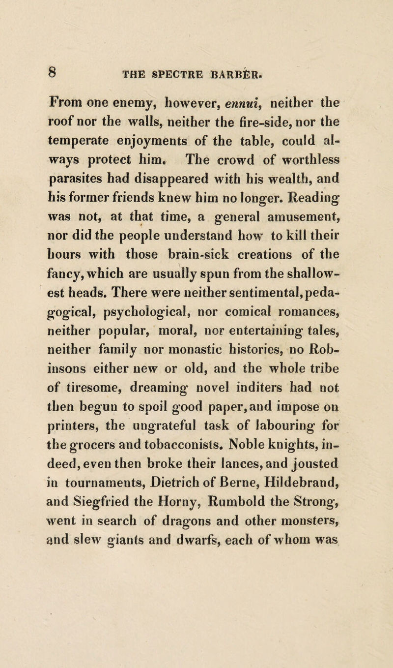 From one enemy, however, ennui, neither the roof nor the walls, neither the fire-side, nor the temperate enjoyments of the table, could al¬ ways protect him. The crowd of worthless parasites had disappeared with his wealth, and his former friends knew him no longer. Reading was not, at that time, a general amusement, nor did the people understand how to kill their hours with those brain-sick creations of the fancy, which are usually spun from the shallow¬ est heads. There were neither sentimental, peda¬ gogical, psychological, nor comical romances, neither popular, moral, nor entertaining tales, neither family nor monastic histories, no Rob¬ insons either new or old, and the whole tribe of tiresome, dreaming novel inditers had not then begun to spoil good paper, and impose on printers, the ungrateful task of labouring for the grocers and tobacconists. Noble knights, in¬ deed, even then broke their lances, and jousted in tournaments, Dietrich of Berne, Hildebrand, and Siegfried the Horny, Rumbold the Strong, went in search of dragons and other monsters, and slew giants and dwarfs, each of whom was