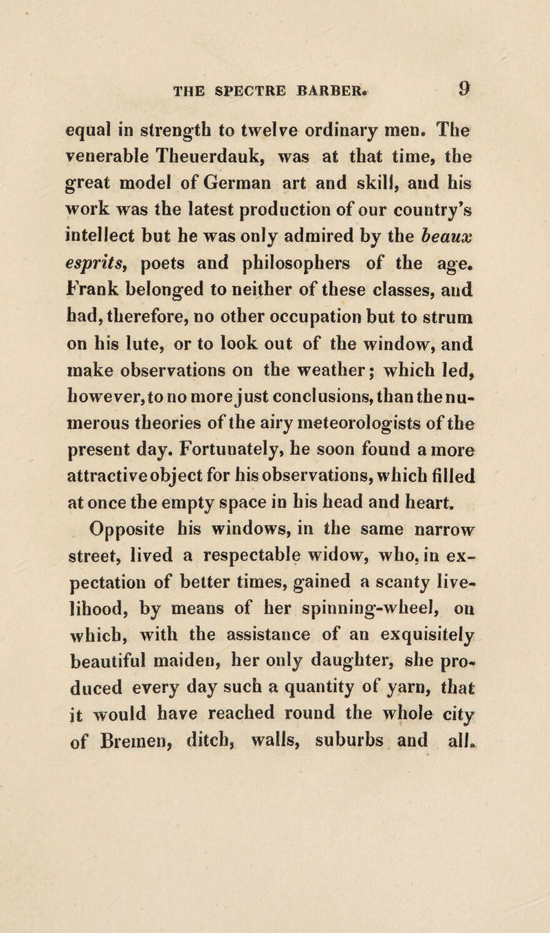 equal in strength to twelve ordinary men. The venerable Theuerdauk, was at that time, the great model of German art and skill, and his work was the latest production of our country’s intellect but he was only admired by the beaux esprits, poets and philosophers of the age, Frank belonged to neither of these classes, and had, therefore, no other occupation but to strum on his lute, or to look out of the window, and make observations on the weather; which led, however,to no more just conclusions, than the nu¬ merous theories of the airy meteorologists of the present day. Fortunately, he soon found a more attractive object for his observations, which filled at once the empty space in his head and heart. Opposite his windows, in the same narrow street, lived a respectable widow, who, in ex¬ pectation of better times, gained a scanty live¬ lihood, by means of her spinning-wheel, on which, with the assistance of an exquisitely beautiful maiden, her only daughter, she pro¬ duced every day such a quantity of yarn, that it would have reached round the whole city of Bremen, ditch, walls, suburbs and all.