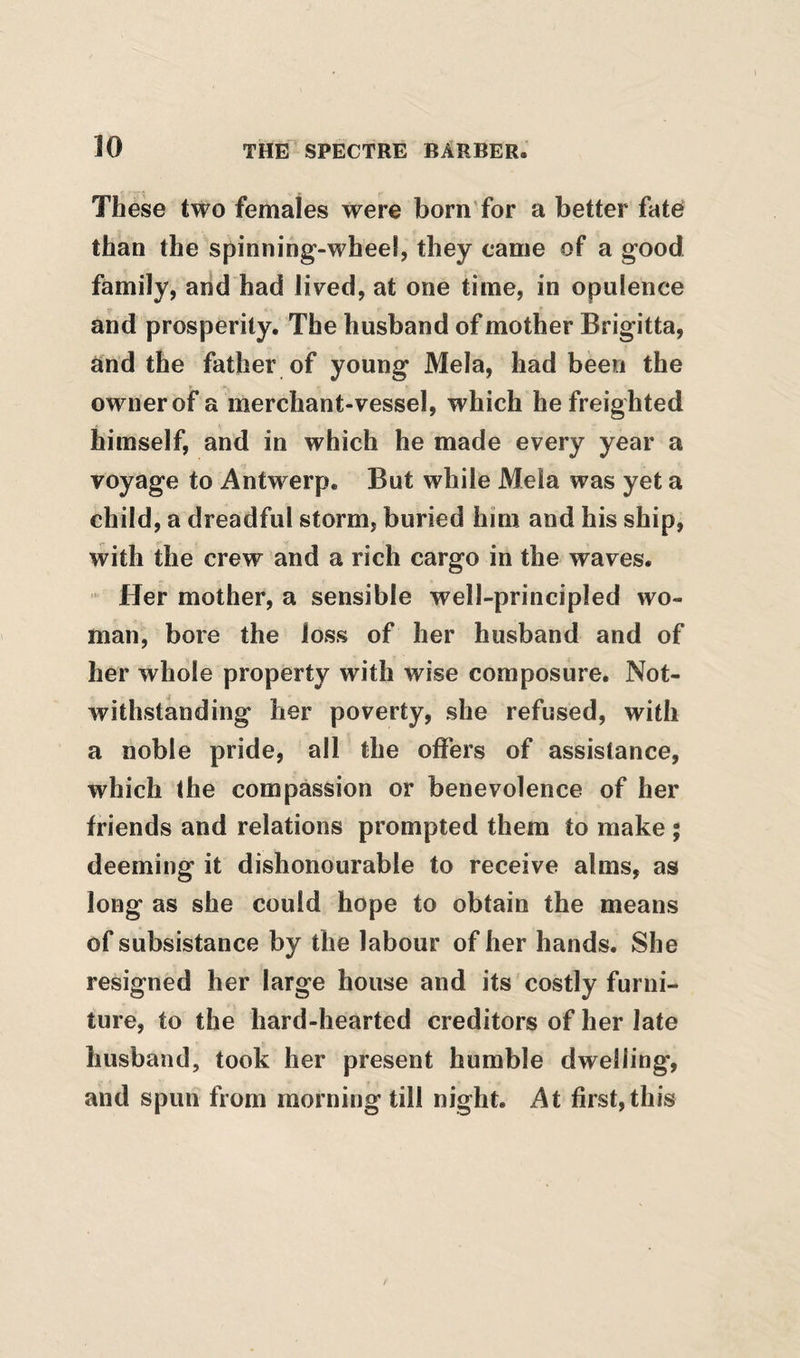 These two females were born'for a better fate than the spinning-wheel, they came of a good family, and had lived, at one time, in opulence and prosperity. The husband of mother Brigitta, and the father of young Mela, had been the owner of a merchant-vessel, which he freighted himself, and in which he made every year a voyage to Antwerp. But while Mela was yet a child, a dreadful storm, buried him and his ship, with the crew and a rich cargo in the waves. Her mother, a sensible well-principled wo¬ man, bore the loss of her husband and of her whole property with wise composure. Not¬ withstanding her poverty, she refused, with a noble pride, all the offers of assistance, which the compassion or benevolence of her friends and relations prompted them to make ; deeming it dishonourable to receive alms, as long as she could hope to obtain the means of subsistance by the labour of her hands. She resigned her large house and its costly furni¬ ture, to the hard-hearted creditors of her late husband, took her present humble dwelling, and spun from morning till night. At first,this