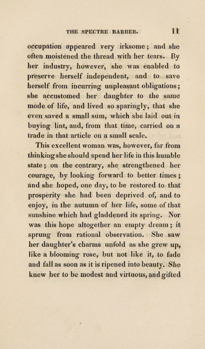 occupation appeared very irksome; and she often moistened the thread with her tears. By her industry, however, she was enabled to preserve herself independent, and to save herself from incurring unpleasant obligations; she accustomed her daughter to the same mode of life, and lived so sparingly, that she even saved a small sum, which she laid out in buying lint, and, from that time, carried on a trade in that article on a small scale. This excellent woman was, however, far from thinkingshe should spend her life in this humble state; on the contrary, she strengthened her courage, by looking forward to better times; and she hoped, one day, to be restored to that prosperity she had been deprived of, and to enjoy, in the autumn of her life, some of that sunshine which had gladdened its spring. Nor was this hope altogether an empty dream; it sprung from rational observation. She saw her daughter’s charms unfold as she grew up, like a blooming rose, but not like it, to fade and fall as soon as it is ripened into beauty. She knew her to be modest and virtuous, and gifted