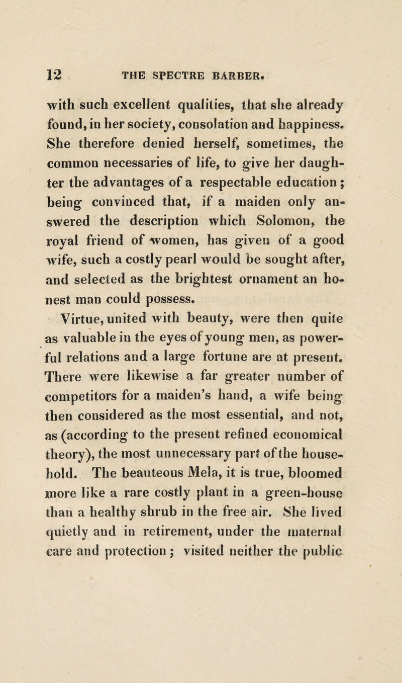 with such excellent qualities, that she already found, in her society, consolation and happiness. She therefore denied herself, sometimes, the common necessaries of life, to give her daugh¬ ter the advantages of a respectable education ; being convinced that, if a maiden only an¬ swered the description which Solomon, the royal friend of women, has given of a good wife, such a costly pearl would be sought after, and selected as the brightest ornament an ho¬ nest man could possess. Virtue, united with beauty, were then quite as valuable in the eyes of young men, as power¬ ful relations and a large fortune are at present. There were likewise a far greater number of competitors for a maiden’s hand, a wife being then considered as the most essential, and not, as (according to the present refined economical theory), the most unnecessary part of the house¬ hold. The beauteous Mela, it is true, bloomed more like a rare costly plant in a green-house than a healthy shrub in the free air. She lived quietly and in retirement, under the maternal care and protection ; visited neither the public