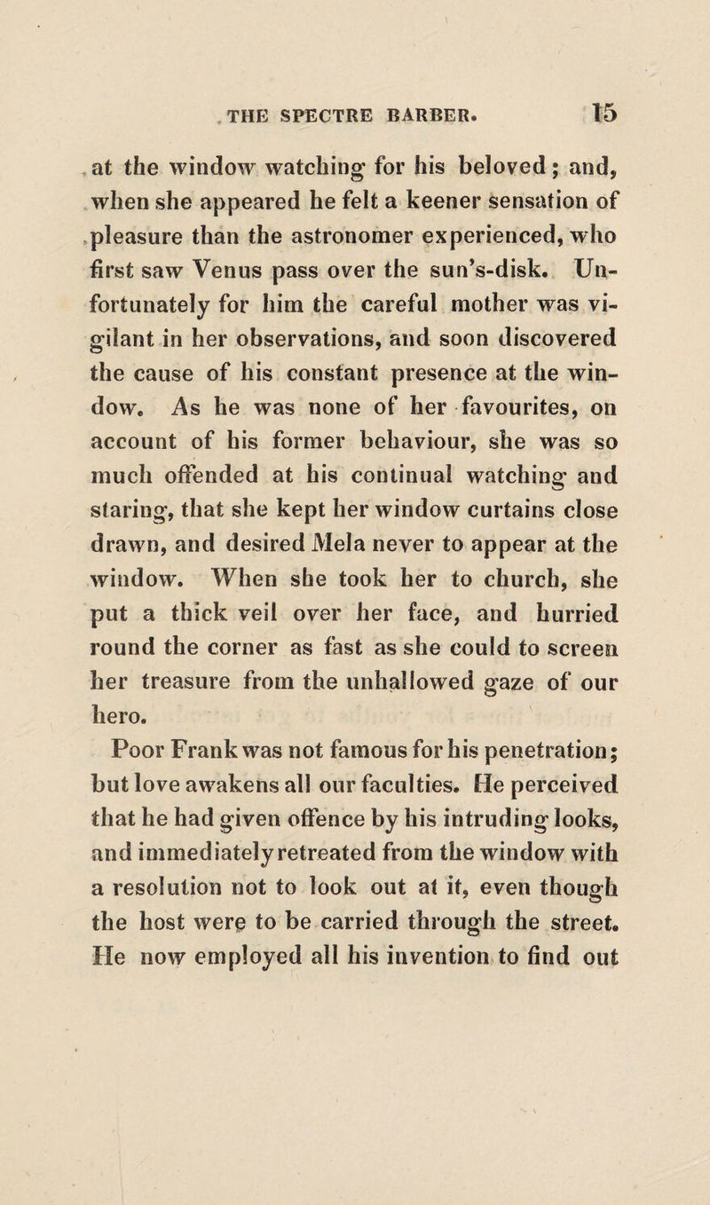 ,at the window watching for his beloved; and, when she appeared he felt a keener sensation of .pleasure than the astronomer experienced, who first saw Venus pass over the sunVdisk. Un¬ fortunately for him the careful mother was vi¬ gilant in her observations, and soon discovered the cause of his constant presence at the win¬ dow. As he was none of her favourites, on account of his former behaviour, she was so much offended at his continual watching and staring, that she kept her window curtains close drawn, and desired Mela never to appear at the window. When she took her to church, she put a thick veil over her face, and hurried round the corner as fast as she could to screen her treasure from the unhallowed gaze of our hero. Poor Frank was not famous for his penetration; but love awakens all our faculties. He perceived that he had given offence by his intruding looks, and immediately retreated from the window with a resolution not to look out at it, even though the host were to be carried through the street. He now employed all his invention to find out