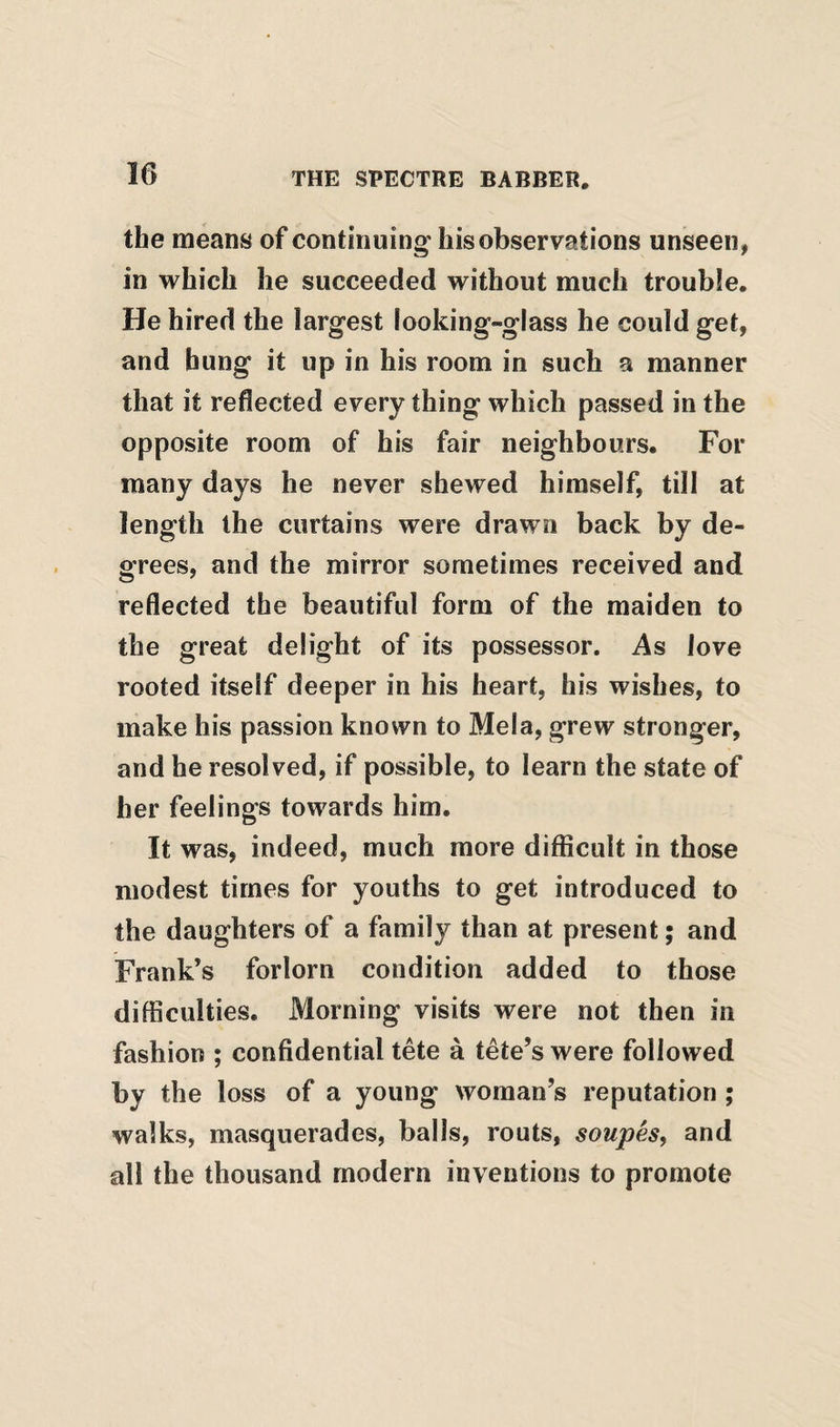 the means of continuing' his observations unseen^ in which he succeeded without much trouble. He hired the largest looking-glass he could get, and hung it up in his room in such a manner that it reflected every thing which passed in the opposite room of his fair neighbours. For many days he never shewed himself, till at length the curtains were drawn back by de¬ grees, and the mirror sometimes received and reflected the beautiful form of the maiden to the great delight of its possessor. As love rooted itself deeper in his heart, his wishes, to make his passion known to Mela, grew stronger, and he resolved, if possible, to learn the state of her feelings towards him. It was, indeed, much more difficult in those modest times for youths to get introduced to the daughters of a family than at present; and Frank’s forlorn condition added to those difficulties. Morning visits were not then in fashion ; confidential tete a tete’s were followed by the loss of a young woman’s reputation ; walks, masquerades, balls, routs, soupes, and all the thousand modern inventions to promote