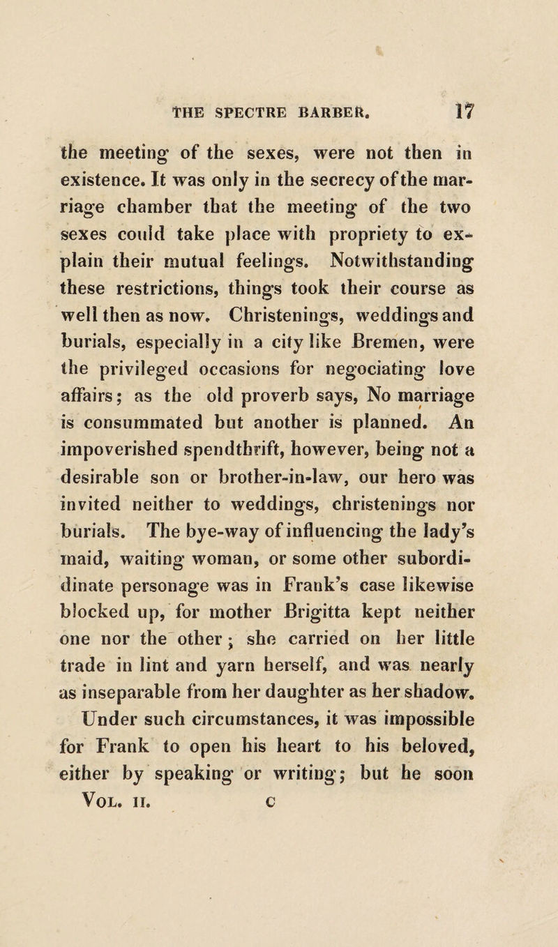 the meeting’ of the sexes, were not then in existence. It was only in the secrecy of the mar¬ riage chamber that the meeting of the two sexes could take place with propriety to ex-^ plain their mutual feelings. Notwithstanding these restrictions, things took their course as well then as now. Christenings, weddings and burials, especially in a city like Bremen, were the privileged occasions for negociating love affairs; as the old proverb says, No marriage is consummated but another is planned. An impoverished spendthrift, however, being not a desirable son or brother-in-law, our hero was invited neither to weddings, christenings nor burials. The bye-way of influencing the lady's maid, waiting woman, or some other subordi- dinate personage was in Frank’s case likewise blocked up, for mother Brigitta kept neither one nor the'other; she carried on her little trade in lint and yarn herself, and was nearly as inseparable from her daughter as her shadow. Under such circumstances, it was impossible for Frank to open his heart to his beloved, either by speaking or writing; but he soon VoL. II. c