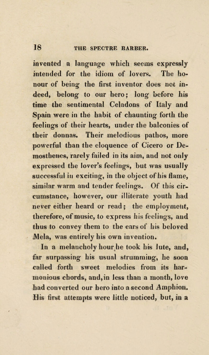 invented a language which seems expressly intended for the idiom of lovers. The ho¬ nour of being the first inventor does not in¬ deed, belong to our hero; long before his time the sentimental Celadons of Italy and Spain were in the habit of chaunting forth the feelings of their hearts, under the balconies of their donnas. Their melodious pathos, more powerful than the eloquence of Cicero or De¬ mosthenes, rarely failed in its aim, and not only expressed the lover’s feelings, but was usually successful in exciting, in the object of his flame, similar warm and tender feelings. Of this cir¬ cumstance, however, our illiterate youth had never either heard or read; the employment, therefore, of music, to express his feelings, and thus to convey them to the ears of his beloved Mela, was entirely his own invention. In a melancholy hour.he took his lute, and, far surpassing his usual strumming, he soon called forth sweet melodies from its har¬ monious chords, and,in less than a month, love had converted our hero into a second Amphion, His first attempts were little noticed, but, in a