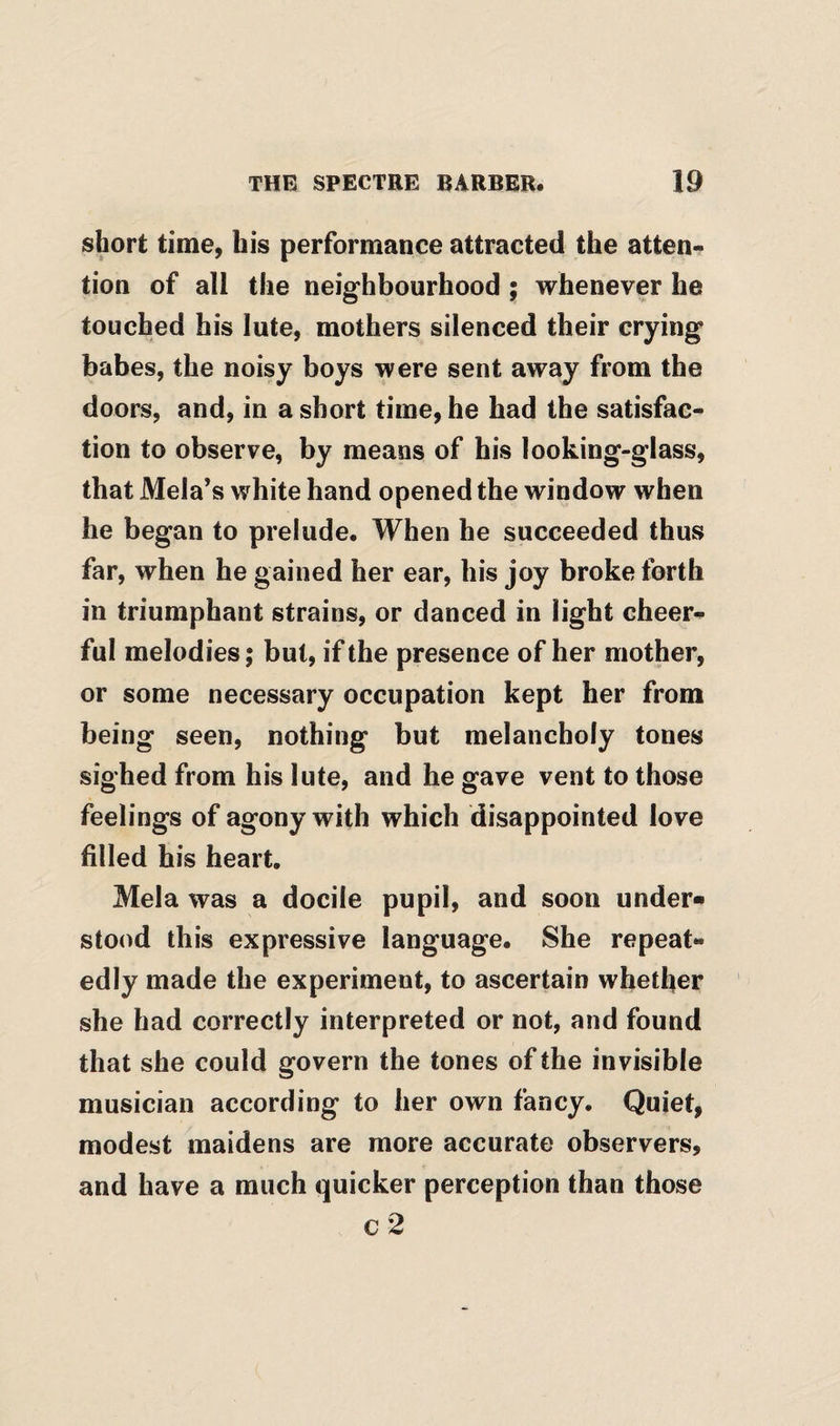 short time, his performance attracted the atten¬ tion of all the neighbourhood ; whenever he touched his lute, mothers silenced their crying babes, the noisy boys were sent away from the doors, and, in a short time, he had the satisfac¬ tion to observe, by means of his looking-glass, that Mela’s white hand opened the window when he began to prelude. When he succeeded thus far, when he gained her ear, his joy broke forth in triumphant strains, or danced in light cheer¬ ful melodies; but, if the presence of her mother, or some necessary occupation kept her from being seen, nothing but melancholy tones sighed from his lute, and he gave vent to those feelings of agony with which disappointed love filled his heart. Mela was a docile pupil, and soon under¬ stood this expressive language. She repeat¬ edly made the experiment, to ascertain whether she had correctly interpreted or not, and found that she could govern the tones of the invisible musician according to her own fancy. Quiet, modest maidens are more accurate observers, and have a much quicker perception than those c2