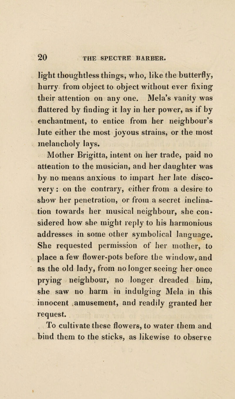 light thoughtless things, who, like the butterfly, hurry, from object to object without ever fixing their attention on any one. Mela’s vanity was flattered by finding it lay in her power, as if by enchantment, to entice from her neighbour’s lute either the most joyous strains, or the most melancholy lays. Mother Brigitta, intent on her trade, paid no attention to the musician, and her daughter was by no means anxious to impart her late disco¬ very : on the contrary, either from a desire to show her penetration, or from a secret inclina¬ tion towards her musical neighbour, she con¬ sidered how she might reply to his harmonious addresses in some other symbolical language. She requested permission of her mother, to place a few flower-pots before the window, and as the old lady, from no longer seeing her once prying neighbour, no longer dreaded him, she saw no harm in indulging Mela in this innocent .amusement, and readily granted her request. To cultivate these flowers, to water them and bind them to the sticks, as likewise to observe *