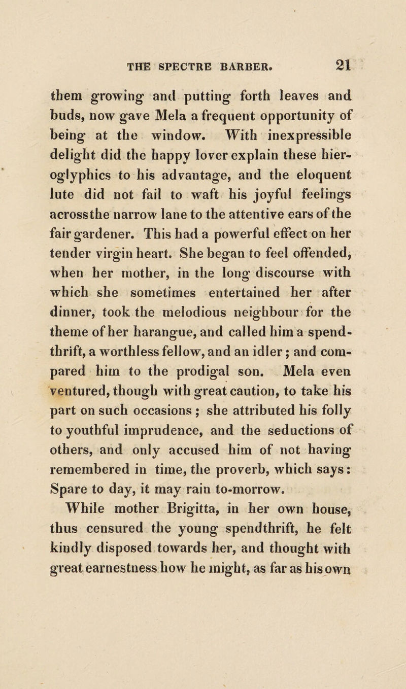 them growing anti putting forth leaves and buds, now gave Mela a frequent opportunity of being at the window. With inexpressible delight did the happy lover explain these hier- oglyphics to his advantage, and the eloquent lute did not fail to waft his joyful feelings acrossthe narrow lane to the attentive ears of the fair gardener. This had a powerful effect on her tender virgin heart. She began to feel offended, when her mother, in the long discourse with which she sometimes entertained her after dinner, took the melodious neighbour for the theme of her harangue, and called him a spend¬ thrift, a worthless fellow, and an idler; and com¬ pared him to the prodigal son. Mela even ventured, though with great caution, to take his part on such occasions ; she attributed his folly to youthful imprudence, and the seductions of others, and only accused him of not having remembered in time, the proverb, which says: Spare to day, it may rain to-morrow. While mother Brigitta, in her own house, thus censured the young spendthrift, he felt kindly disposed towards her, and thought with great earnestness how he might, as far as his own
