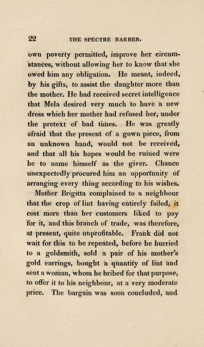own poverty permitted, improve her circum¬ stances, without allowing her to know that she owed him any obligation. He meant, indeed, by his gifts, to assist the daughter more than the mother. He had received secret intelligence that Mela desired very much to have a new dress which her mother had refused her, under the pretext of bad tithes. He was greatly afraid that the present of a gown piece, from an unknown hand, would not be received, and that all his hopes would be ruined were he to name himself as the giver. Chance unexpectedly procured him an opportunity of arranging every thing according to his wishes. Mother Brigitta complained to a neighbour that the crop of lint having entirely failed, it cost more than her customers liked to pay for it, and this branch of trade, was therefore, at present, quite unprofitable. Frank did not wait for this to be repeated, before he hurried to a goldsmith, sold a pair of his mother’s gold earrings, bought a quantity of lint and sent a woman, whom he bribed for that purpose, to offer it to his neighbour, at a very moderate price. The bargain was soon concluded, and
