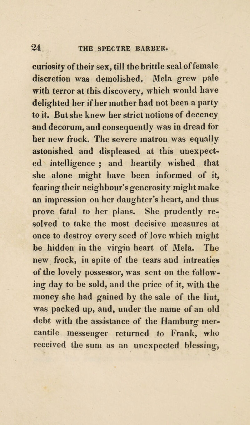 curiosity of their sex, till the brittle seal of female discretion was demolished. Mela grew pale with terror at this discovery, which would have delighted her if her mother had not been a party to it. But she knew her strict notions of decency and decorum, and consequently was in dread for her new frock. The severe matron was equally astonished and displeased at this unexpect¬ ed^ intelligence ; and heartily wished that she alone might have been informed of it, fearing their neighbour’s generosity might make an impression on her daughter’s heart, and thus prove fatal to her plans. She prudently re¬ solved to take the most decisive measures at once to destroy every seed of love which might be hidden in the virgin heart of Mela, The new frock, in spite of the tears and intreaties of the lovely possessor, was sent on the follow¬ ing day to be sold, and the price of it, with the money she had gained by the sale of the lint, was packed up, and, under the name of an old debt with the assistance of the Hamburg mer¬ cantile messenger returned to Frank, who received the sum as an unexpected blessing.