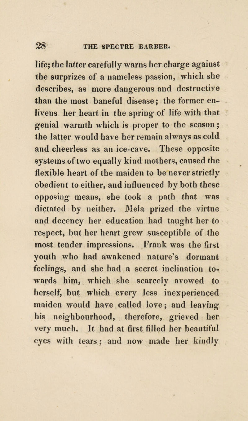 life; the latter carefully warns her charge against the surprizes of a nameless passion, which she describes, as more dangerous and destructive than the most baneful disease; the former en¬ livens her heart in the spring of life with that genial warmth which is proper to the season; the latter would have her remain always as cold and cheerless as an ice-cave. These opposite systems of two equally kind mothers, caused the flexible heart of the maiden to be never strictly obedient to either, and influenced by both these opposing means, she took a path that was dictated by neither. Mela prized the virtue and decency her education had taught her to respect, but her heart grew susceptible of the most tender impressions. Prank was the first youth who had awakened nature’s dormant feelings, and she had a secret inclination to¬ wards him, which she scarcely avowed to herself, but which every less inexperienced maiden would have called love; and leaving his neighbourhood, therefore, grieved her very much. It had at first filled her beautiful eyes with tears; and now made her kindly