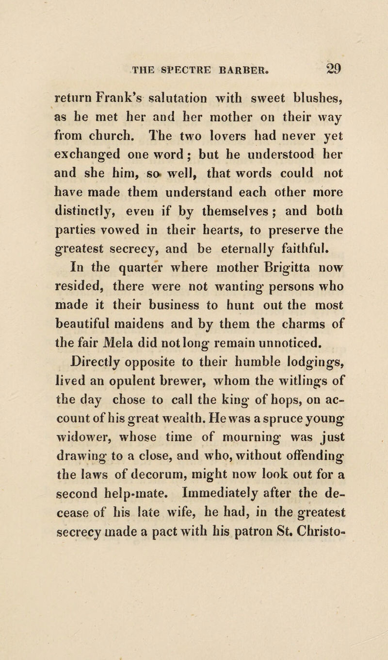 return Frank’s salutation with sweet blushes, as he met her and her mother on their way from church. The two lovers had never yet exchanged one word; but he understood her and she him, so* well, that words could not have made them understand each other more distinctly, even if by themselves ; and both parties vowed in their hearts, to preserve the greatest secrecy, and be eternally faithful. In the quarte^r where mother Brigitta now resided, there were not wanting persons who made it their business to hunt out the most beautiful maidens and by them the charms of the fair Mela did not long remain unnoticed. Directly opposite to their humble lodgings, lived an opulent brewer, whom the witlings of the day chose to call the king of hops, on ac¬ count of his great wealth. He was a spruce young widower, whose time of mourning was just drawing to a close, and who, without offending the laws of decorum, might now look out for a second help-mate. Immediately after the de¬ cease of his late wife, he had, in the greatest secrecy made a pact with his patron St. Christo-