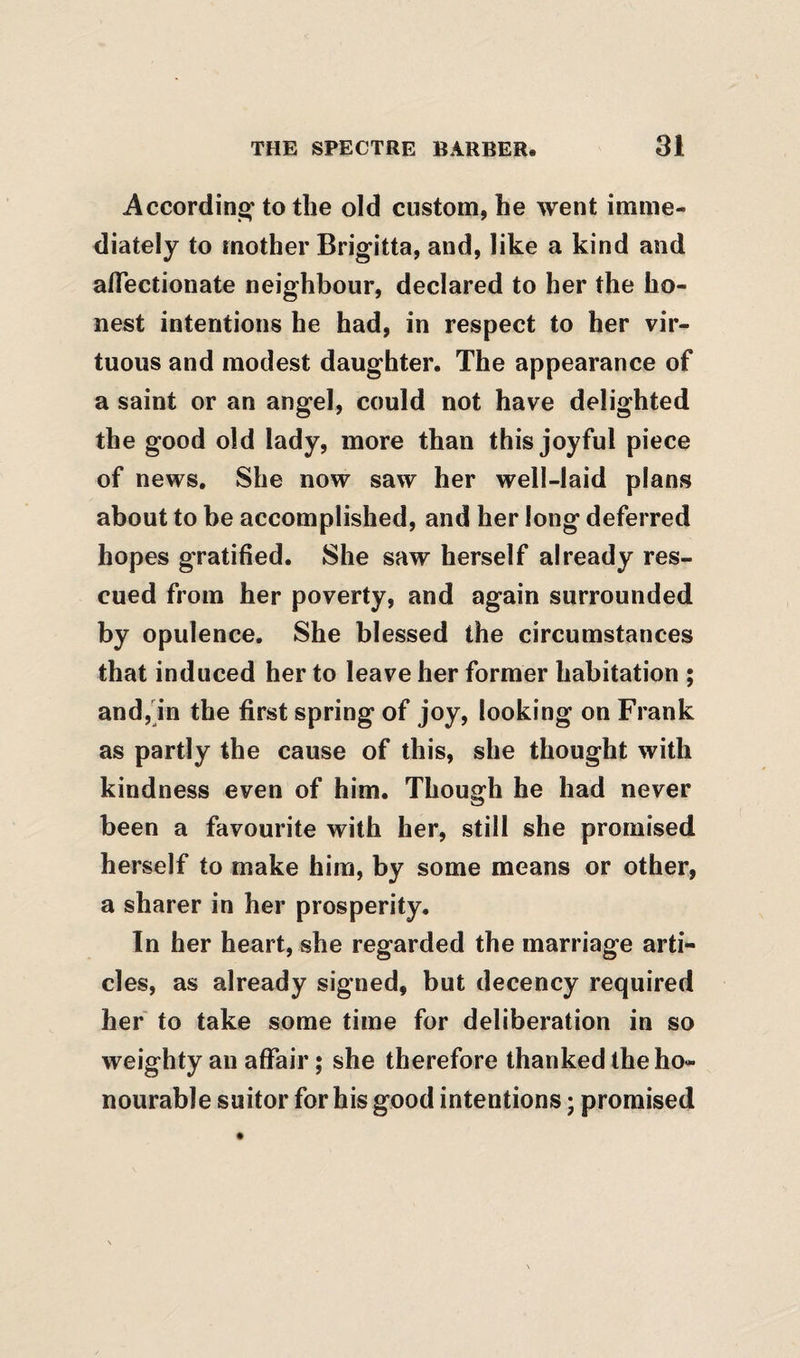 Accordinof to the old custom, he went imme¬ diately to mother Brigitta, and, like a kind and affectionate neighbour, declared to her the ho¬ nest intentions he had, in respect to her vir¬ tuous and modest daughter. The appearance of a saint or an angel, could not have delighted the good old lady, more than this joyful piece of news. She now saw her well-laid plans about to be accomplished, and her long deferred hopes gratified. She saw herself already res¬ cued from her poverty, and again surrounded by opulence. She blessed the circumstances that induced her to leave her former habitation ; andjjn the first spring of joy, looking on Frank as partly the cause of this, she thought with kindness even of him. Though he had never been a favourite with her, still she promised herself to make him, by some means or other, a sharer in her prosperity. In her heart, she regarded the marriage arti¬ cles, as already signed, but decency required her to take some time for deliberation in so weighty an affair; she therefore thanked the ho¬ nourable suitor for his good intentions; promised