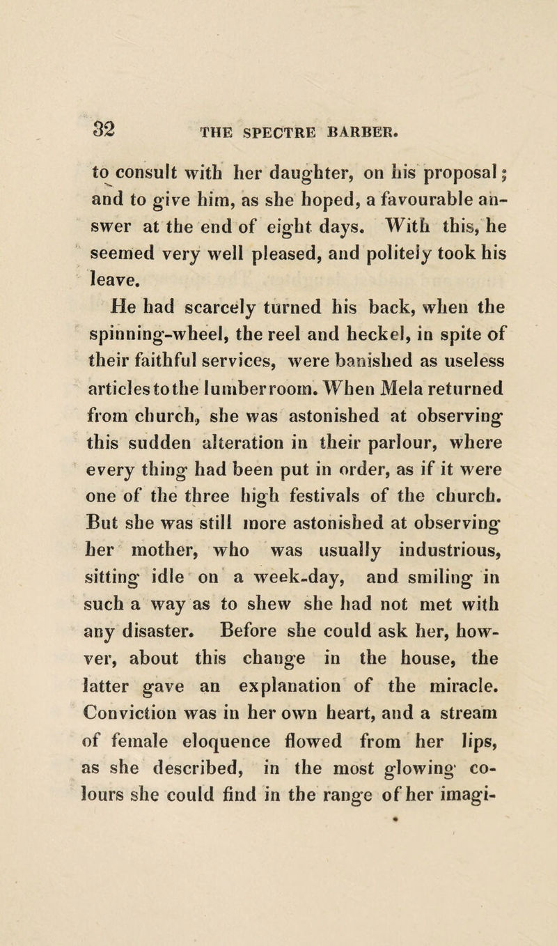 to consult with her daughter, on his proposal 5 and to give him, as she hoped, a favourable an¬ swer at the end of eight days. With this, he seemed very well pleased, and politely took his leave. He had scarcely turned his back, when the spinning-wheel, the reel and heckel, in spite of their faithful services, were banished as useless articles to the lumber room. When Mela returned from church, she was astonished at observing this sudden alteration in their parlour, where every thing had been put in order, as if it were one of the three high festivals of the church. But she was still more astonished at observing her mother, who was usually industrious, sitting idle on a week-day, and smiling in such a way as to shew she had not met with any disaster. Before she could ask her, how- ver, about this change in the house, the latter gave an explanation of the miracle. Conviction was in her own heart, and a stream of female eloquence flowed from her lips, as she described, in the most glowing co¬ lours she could find in the range of her imagi-