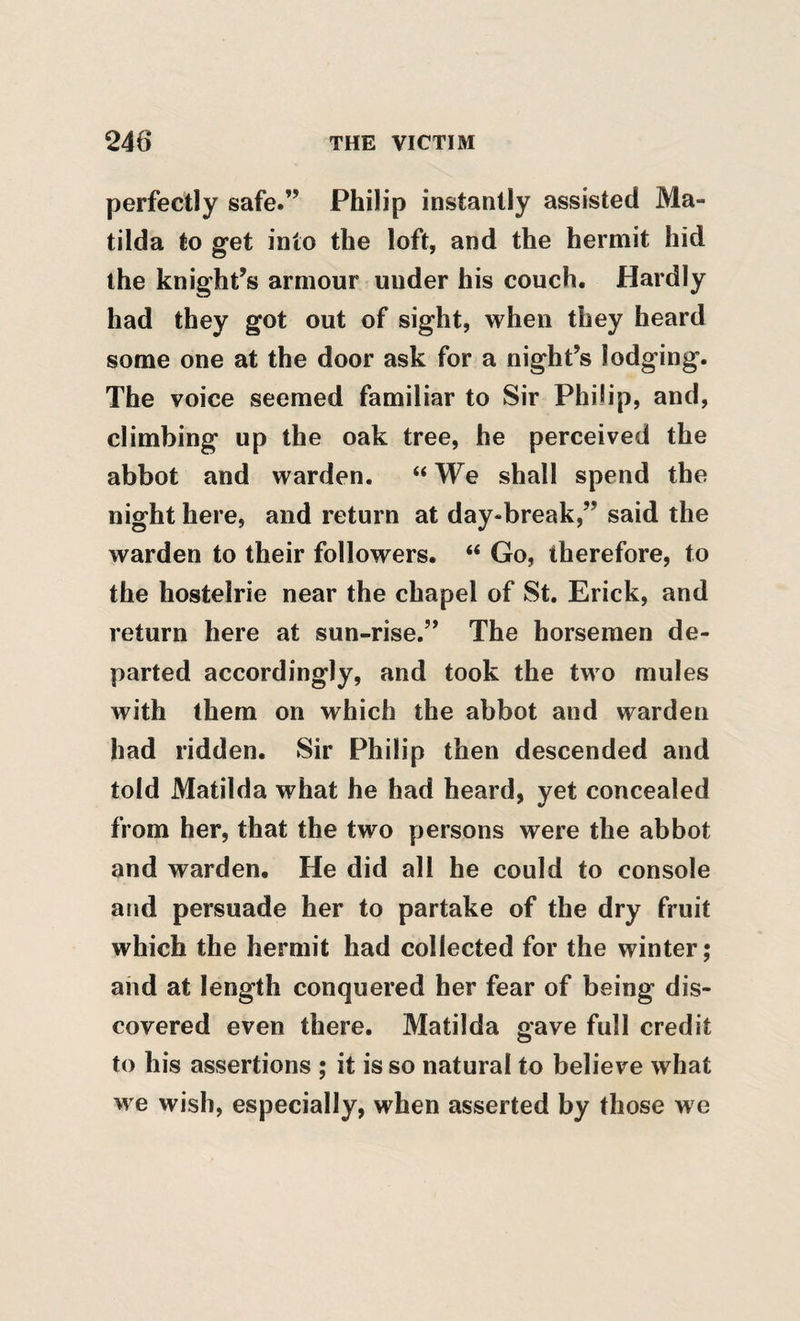 perfectly safe.” Philip instantly assisted Ma¬ tilda to get into the loft, and the hermit hid the knight’s armour under his couch. Hardly had they got out of sight, when they heard some one at the door ask for a night’s lodging. The voice seemed familiar to Sir Philip, and, climbing up the oak tree, he perceived the abbot and warden. “ We shall spend the night here, and return at day-break,” said the warden to their followers. “ Go, therefore, to the hostelrie near the chapel of St. Erick, and return here at sun-rise.” The horsemen de¬ parted accordingly, and took the two mules with them on which the abbot and warden had ridden. Sir Philip then descended and told Matilda what he had heard, yet concealed from her, that the two persons were the abbot and warden. He did all he could to console and persuade her to partake of the dry fruit which the hermit had collected for the winter; and at length conquered her fear of being dis¬ covered even there. Matilda gave full credit to his assertions ; it is so natural to believe what we wish, especially, when asserted by those we