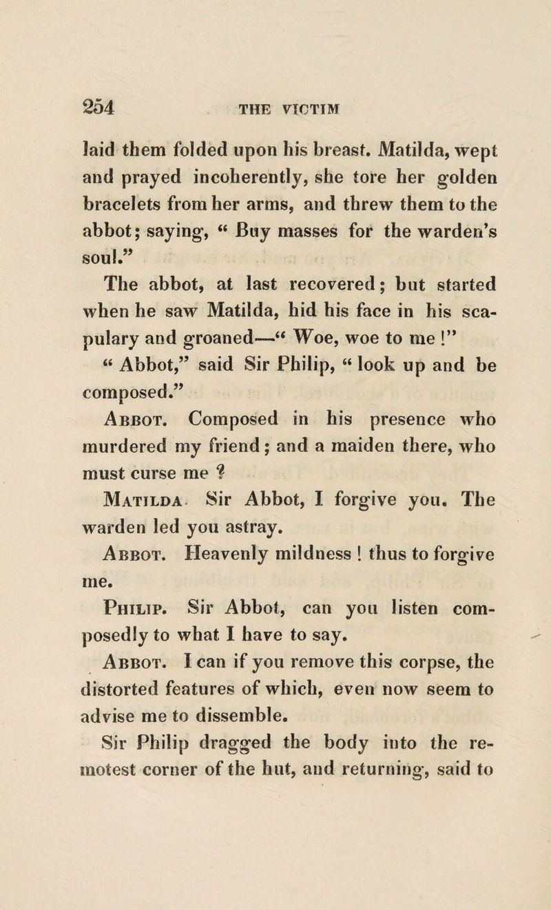 laid them folded upon his breast. Matilda, wept and prayed incoherently, she tore her golden bracelets from her arms, and threw them to the abbot; saying, “ Buy masses for the warden’s soul.” The abbot, at last recovered; but started when he saw Matilda, hid his face in his sca- pulary and groaned—“ Woe, woe to me !” “ Abbot,” said Sir Philip, “ look up and be composed.” Abbot. Composed in his presence who murdered my friend; and a maiden there, who must curse me ? Matilda. Sir Abbot, I forgive you. The warden led you astray. Abbot. Heavenly mildness ! thus to forgive me. Philip. Sir Abbot, can you listen com¬ posedly to what 1 have to say. Abbot. I can if you remove this corpse, the distorted features of which, even now seem to advise me to dissemble. Sir Philip dragged the body into the re¬ motest corner of the hut, and returning, said to