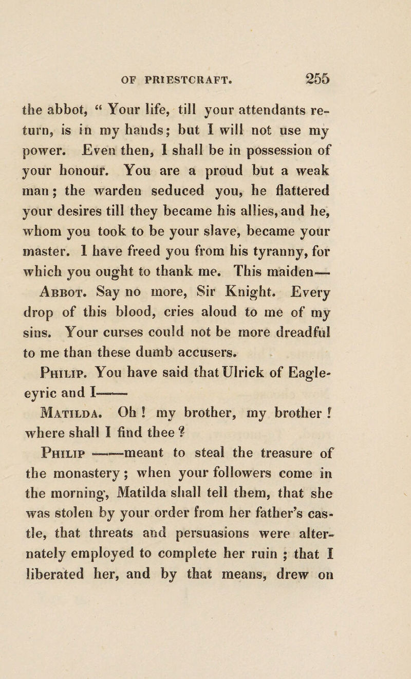 the abbot, ‘‘ Your life, till your attendants re¬ turn, is in my hands; but I will not use my power. Even then, 1 shall be in possession of your honour. You are a proud but a weak man; the warden seduced you, he flattered your desires till they became his allies, and he, whom you took to be your slave, became your master. 1 have freed you from his tyranny, for which you ought to thank me. This maiden— Abbot. Say no more. Sir Knight. Every drop of this blood, cries aloud to me of my sins. Your curses could not be more dreadful to me than these dumb accusers. Philip. You have said thatUlrick of Eagle- eyrie and I- Matilda. Oh ! my brother, my brother ! where shall I find thee ? Philip-meant to steal the treasure of the monastery; when your followers come in the morning, Matilda shall tell them, that she was stolen by your order from her father’s cas¬ tle, that threats and persuasions were alter¬ nately employed to complete her ruin ; that I liberated her, and by that means, drew on