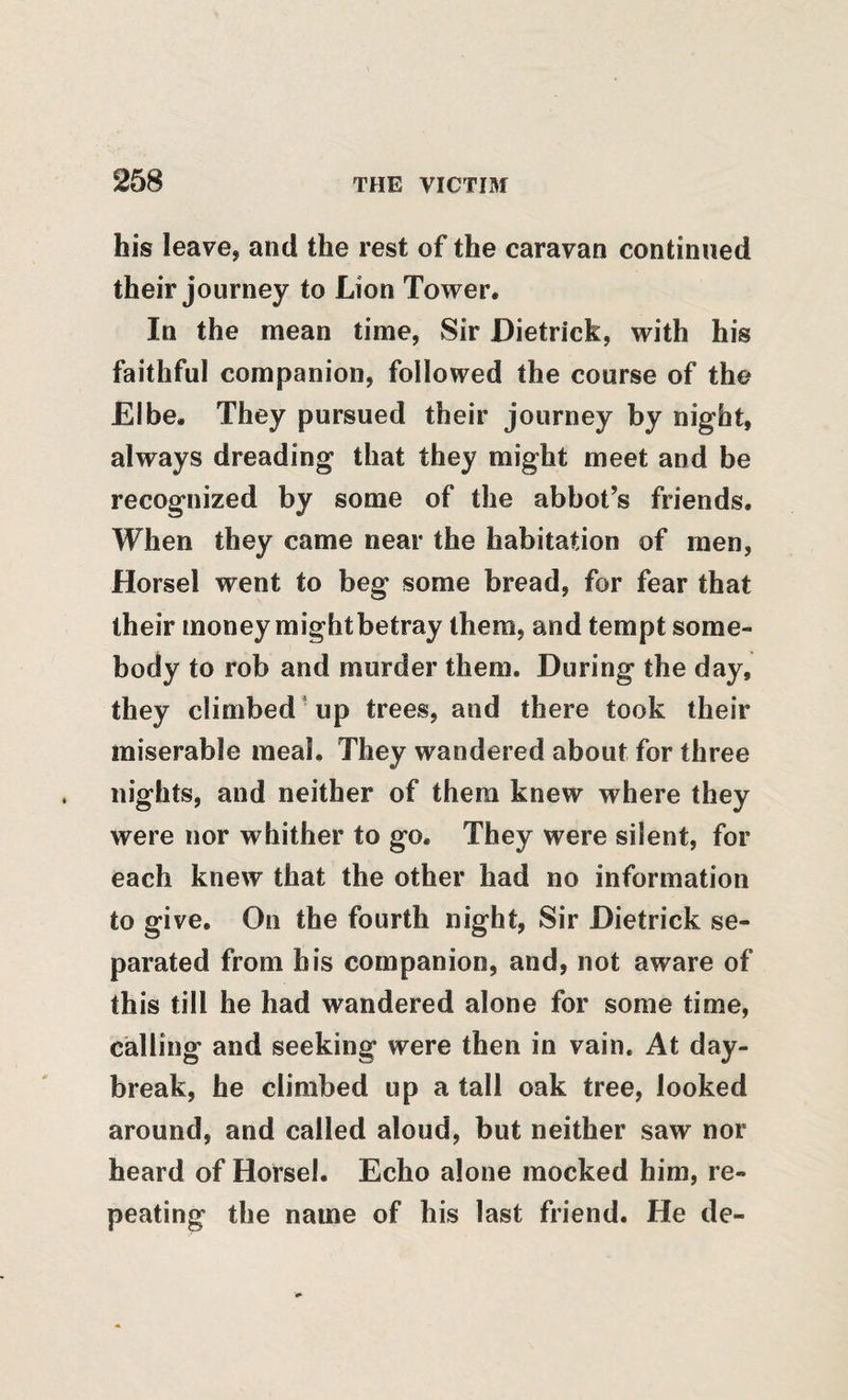 his leave, and the rest of the caravan continued their journey to Lion Tower. In the mean time, Sir Dietrick, with his faithful companion, followed the course of the Elbe. They pursued their journey by night, always dreading that they might meet and be recognized by some of the abbot’s friends. When they came near the habitation of men, Horsel went to beg some bread, for fear that their money mightbetray them, and tempt some¬ body to rob and murder them. During the day, they climbed'up trees, and there took their miserable meal. They wandered about for three nights, and neither of them knew where they were nor whither to go. They were silent, for each knew that the other had no information to give. On the fourth night. Sir Dietrick se¬ parated from bis companion, and, not aware of this till he had wandered alone for some time, calling and seeking were then in vain. At day¬ break, he climbed up a tall oak tree, looked around, and called aloud, but neither saw nor heard of Horsel. Echo alone mocked him, re¬ peating the name of his last friend. He de-