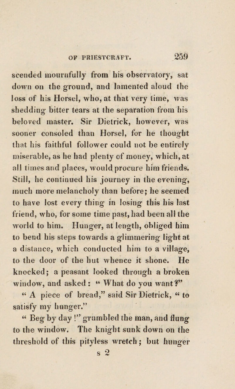 scended mournfully from his observatory, sat down on the ground, and lamented aloud the loss of his Horsel, who, at that very lime, was shedding bitter tears at the separation from his beloved master. Sir Dietrick, however, was sooner consoled than Horsel, for he thought that his faithful follower could not be entirely miserable, as he had plenty of money, which, at all times and places, would procure him friends. Still, he continued his journey in the evening, much more melancholy than before; he seemed to have lost every thing in losing this his last friend, who, for some time past, had been all the world to him. Hunger, at length, obliged him to bend his steps towards a glimmering* light at a distance, which conducted him to a village, to the door of the hut whence it shone. He knocked; a peasant looked through a broken window, and asked : “ What do you want?” “ A piece of bread,” said Sir Dietrick, to satisfy my hunger.” “ Beg by day !” grumbled the man, and flung to the window. The knight sunk down on the threshold of this pityless wretch; but hunger s 2