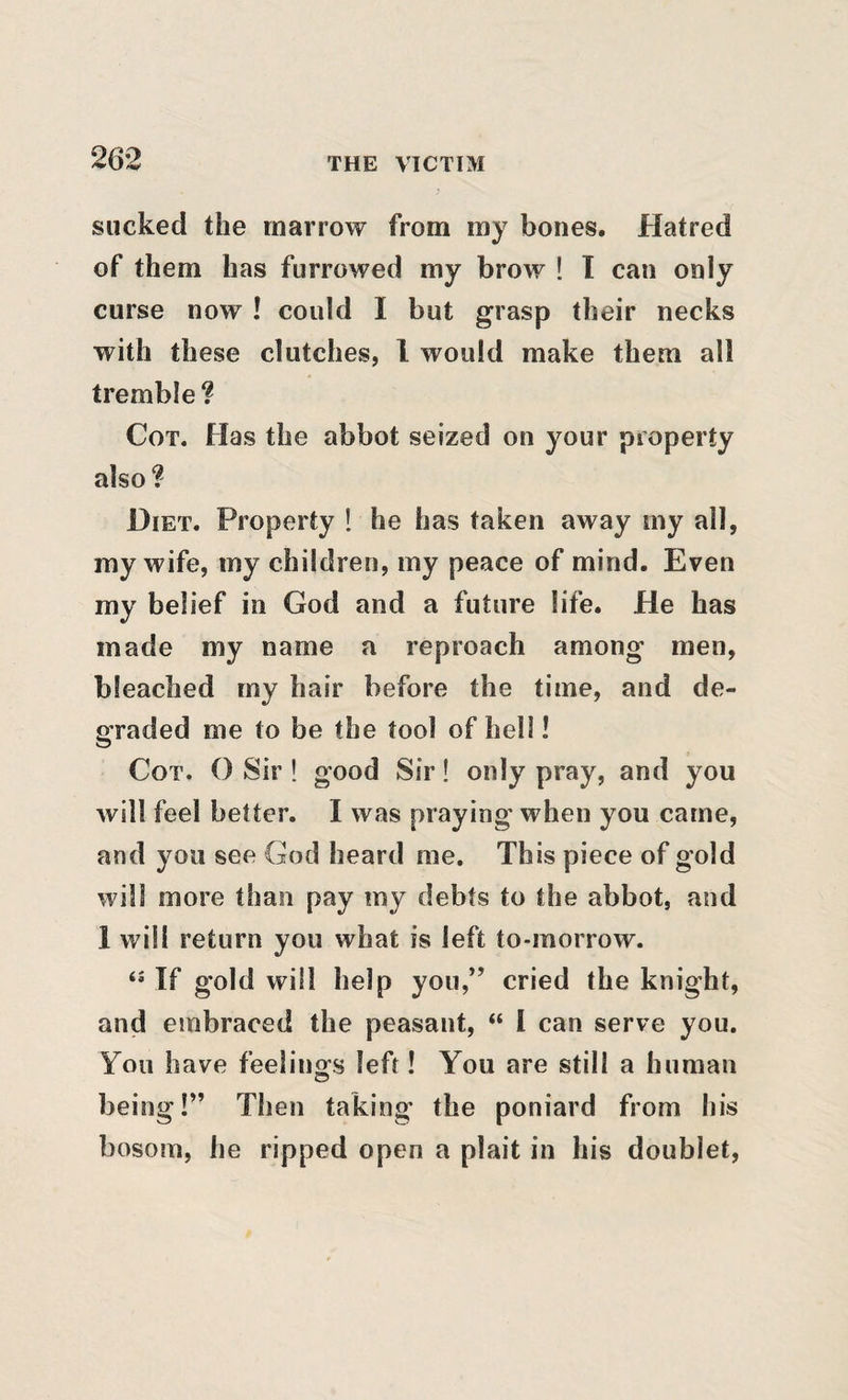 sucked the marrow from my bones. Hatred of them has furrowed my brow ! 1 can only curse now ! could I but grasp their necks with these clutches, I would make them all tremble? Cot. Has the abbot seized on your property also? Diet. Property ! he has taken away my all, my wife, my children, my peace of mind. Even my belief in God and a future life. He has made my name a reproach among men, bleached my hair before the time, and de¬ graded me to be the tool of hell! Cot. O Sir! good Sir! only pray, and you will feel better. I was praying when you came, and you see God heard me. This piece of gold will more than pay my debts to the abbot, and 1 will return you what is left to-morrow. If gold will help you,” cried the knight, and embraced the peasant, “ I can serve you. You have feelingfs left! You are still a human being!” Then taking the poniard from his bosom, he ripped open a plait in his doublet.