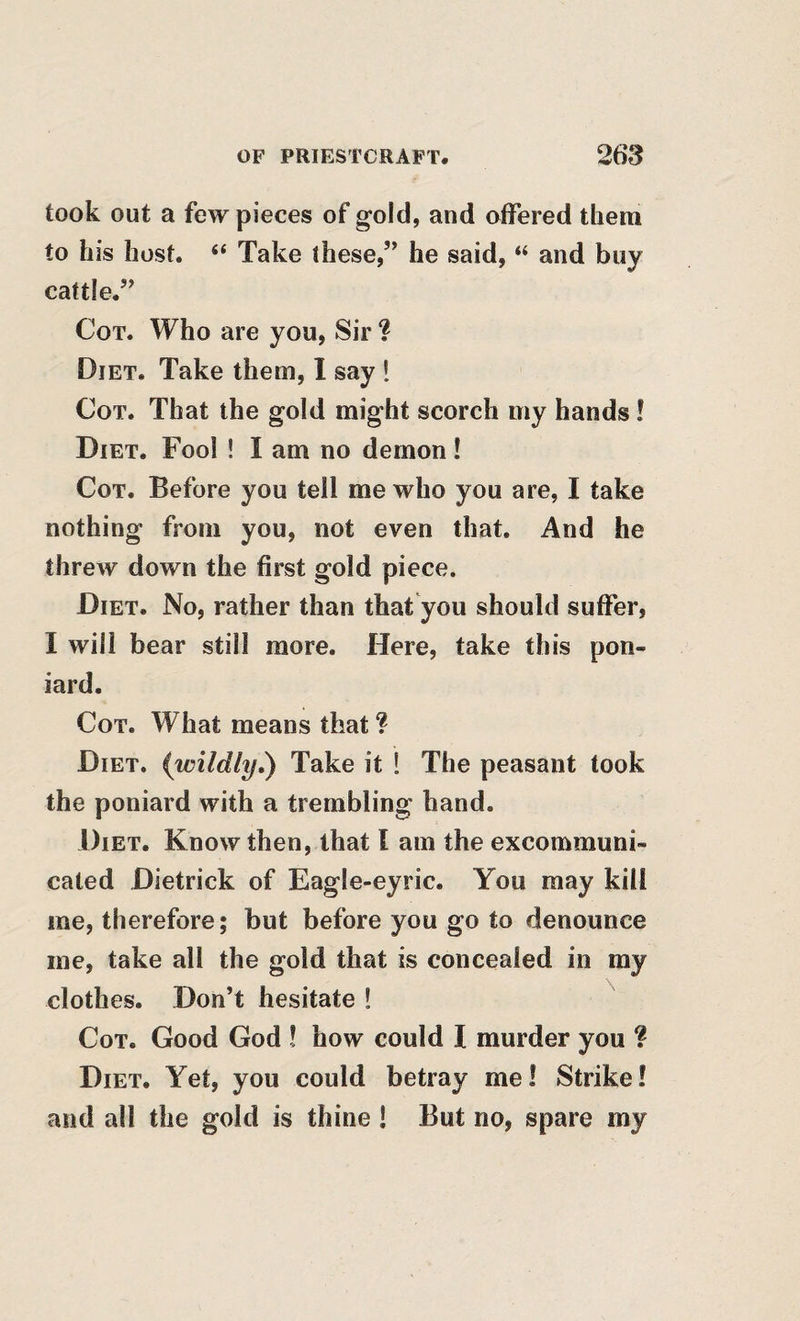 took out a few pieces of gold, and offered them to his host. “ Take these,” he said, “ and buy cattle.” Cot. Who are you, Sir ? Diet. Take them, I say ! Cot. That the gold might scorch my hands! Diet. Fool ! I am no demon ! Cot. Before you tell me who you are, I take nothing from you, not even that. And he threw down the first gold piece. Diet. No, rather than that you should suffer, I will bear still more. Here, take this pon¬ iard. Cot. What means that ? Diet, (wildly,) Take it ! The peasant took the poniard with a trembling hand. Diet. Know then, that I am the exconamuni- cated Dietrick of Eagle-eyrie. You may kill me, therefore; but before you go to denounce me, take all the gold that is concealed in ray clothes. Don’t hesitate ! Cot. Good God ! how could I murder you ? Diet. Yet, you could betray me! Strike! and all the gold is thine ! But no, spare my