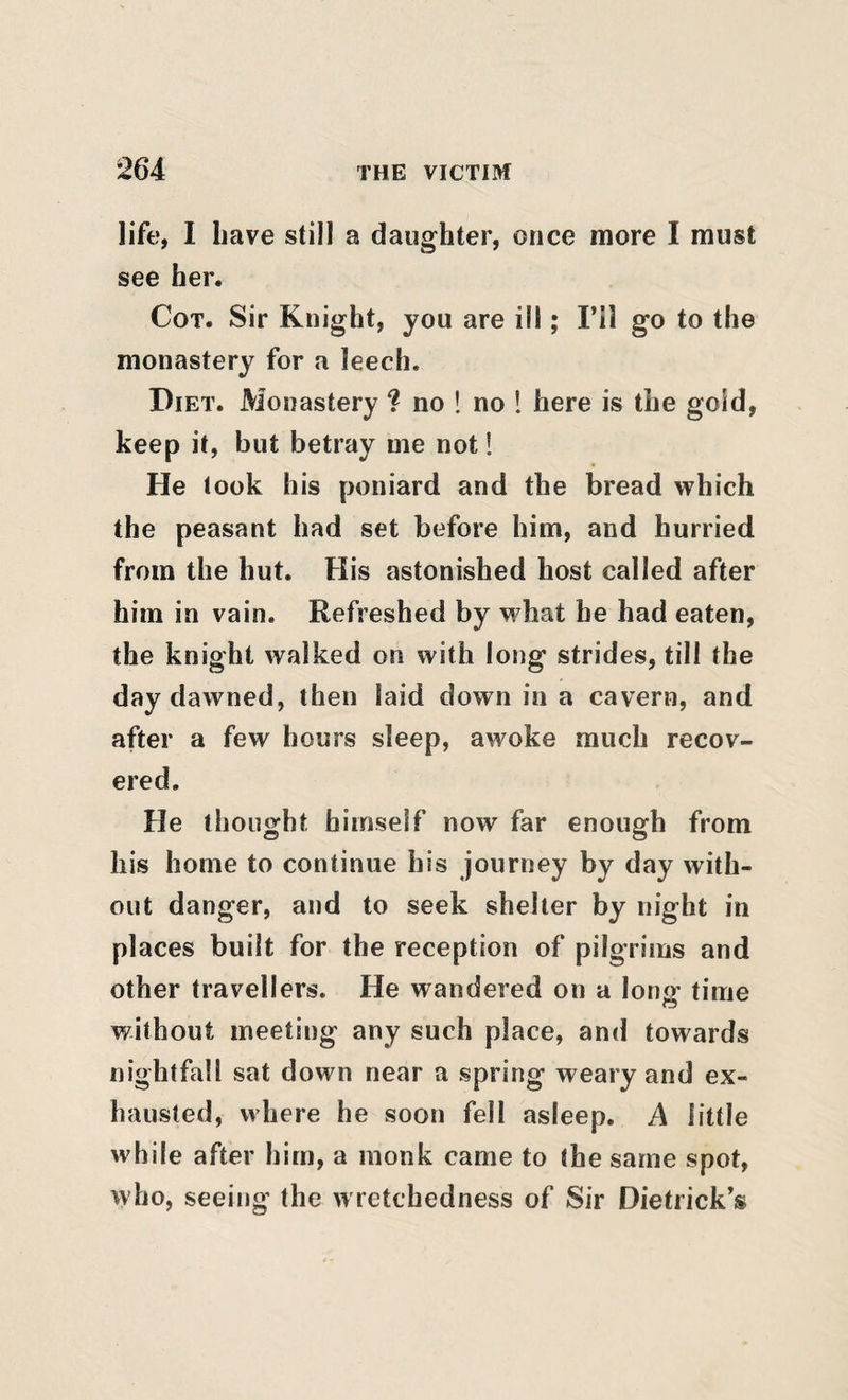 life, I Iiave still a daughter, once more I must see her. Cot. Sir Knight, you are ill; I’il go to the monastery for a leech. Diet. Monastery ? no ! no 1 here is the gold, keep it, but betray me not! He took his poniard and the bread which the peasant had set before him, and hurried from the hut. His astonished host called after him in vain. Refreshed by what he had eaten, the knight walked on with long strides, till the day dawned, then laid down in a cavern, and after a few hours sleep, awoke much recov¬ ered. He thought himself now far enough from his home to continue his journey by day with¬ out danger, and to seek shelter by night in places built for the reception of pilgrims and other travellers. He wandered on a lonjr time without meeting any such place, and towards nightfall sat down near a spring weary and ex¬ hausted, where he soon fell asleep. A little while after him, a monk came to the same spot, who, seeing the wretchedness of Sir Dietrick’s