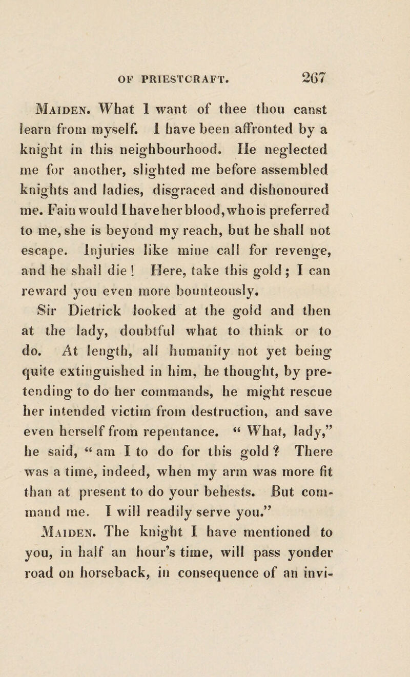 Maiden. What 1 want of thee thou canst learn from myself. 1 have been affronted by a knight in this neighbourhood. lie neglected me for another, slighted me before assembled knights and ladies, disgraced and dishonoured me. Fain would 1 have her blood, who is preferred to me, she is beyond my reach, but he shall not escape. Injuries like mine call for revenge, and he shall die ! Here, take this gold; I can reward you even more bounteously. Sir Dietrick looked at the gold and then at the lady, doubtful what to think or to do. At length, all humanity not yet being quite extinguished in him, he thought, by pre¬ tending to do her commands, he might rescue her intended victim from destruction, and save even herself from repentance. “ What, lady,” he said, “ am I to do for this gold ? There was a time, indeed, when my arm was more fit than at present to do your behests. But com¬ mand me. 1 will readily serve you.” M AiDEN. The knight I have mentioned to you, in half an hour’s time, will pass yonder road on horseback, in consequence of an invi-