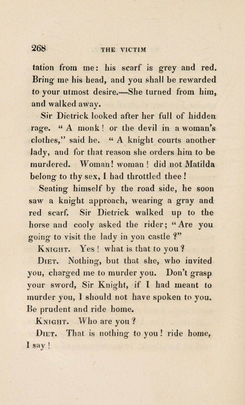 tation from me: his scarf is grey and red. Bring me his head, and you shall be rewarded to your utmost desire.—She turned from him, and walked away. Sir Dietrick looked after her full of hidden rage, “ A monk! or the devil in a woman’s clothes,” said he. “ A knight courts another lady, and for that reason she orders him to be murdered. Woman! woman ! did not Matilda belong to thy sex, I had throttled thee ! Seating himself by the road side, he soon saw a knight approach, wearing a gray and red scarf. Sir Dietrick walked up to the horse and cooly asked the rider; “Are you going to visit the lady in yon castle Knight. Yes ! what is that to you ? Diet. Nothing, but that she, who invited you, charged me to murder you. Don’t grasp your sword, Sir Knight, if I had meant to murder you, 1 should not have spoken to you. Be prudent and ride home. Knight. Who are you ? Diet. That is nothing to you! ride home, I say !