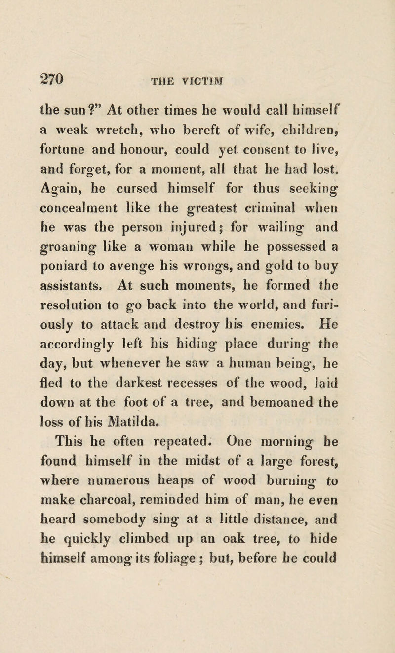 the sun?” At other times he would call himself a weak wretch, who bereft of wife, children, fortune and honour, could yet consent to live, and forget, for a moment, all that he had lost. Again, he cursed himself for thus seeking concealment like the greatest criminal when he was the person injured; for wailing and groaning like a woman while he possessed a poniard to avenge his wrongs, and gold to buy assistants. At such moments, he formed the resolution to go back into the world, and furi¬ ously to attack and destroy his enemies. He accordingly left his hiding place during- the day, but whenever he saw a human being-, he fled to the darkest recesses of the wood, laid down at the foot of a tree, and bemoaned the loss of his Matilda. Th is he often repeated. One morning he found himself in the midst of a large forest, where numerous heaps of wood burning to make charcoal, reminded him of man, he even heard somebody sing at a little distance, and he quickly climbed up an oak tree, to hide himself among its foliage ; but, before he could