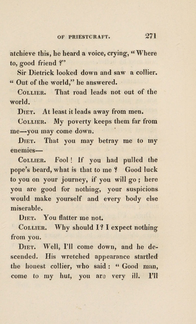 atchieve this, he heard a voice, crying, “ Where to, good friend Sir Dietrick looked down and saw a collier. “ Out of the world,” he answered. Collier. That road leads not out of the world. Diet. At least it leads away from men. Collier. My poverty keeps them far from me—you may come down. Diet. That you may betray me to my enemies— Collier. Fool ! if you had pulled the pope’s beard, what is that to me ? Good luck to you on your journey, if you will go ; here you are good for nothing, your suspicions would make yourself and every body else miserable. Diet, You flatter me not. Collier. Why should I? I expect nothing from you. Diet. Wellg I’ll come down, and he de¬ scended, His wretched appearance startled the honest collier, who said: “ Good man, come to my hut, you are very ill. I’ll