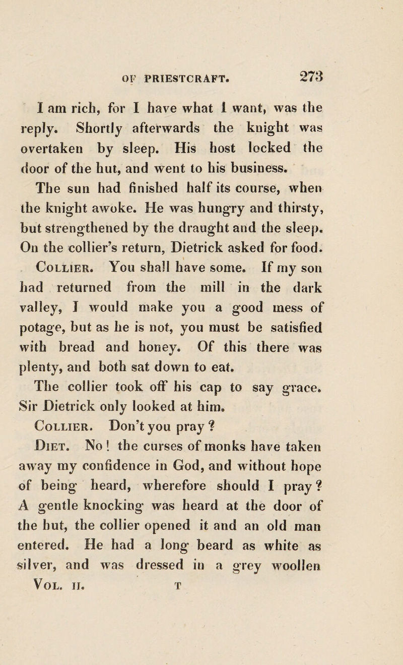 I am rich, for I have what 1 want, was the reply. Shortly afterwards the knight was overtaken by sleep. His host locked the door of the hut, and went to his business. The sun had finished half its course, when the knight awoke. He was hungry and thirsty, but strengthened by the draught and the sleep. On the collier’s return, Hietrick asked for food. Collier. You shall have some. If my son had returned from the mill in the dark valley, I would make you a good mess of potage, but as he is not, you must be satisfied with bread and honey. Of this there was plenty, and both sat down to eat. The collier took oflf his cap to say grace. Sir Dietrick only looked at him. Collier. Don’t you pray ? Diet. No ! the curses of monks have taken away my confidence in God, and without hope of being heard, wherefore should I pray ? A gentle knocking was heard at the door of the hut, the collier opened it and an old man entered. He had a long beard as white as silver, and was dressed in a grey woollen VoL. II. t