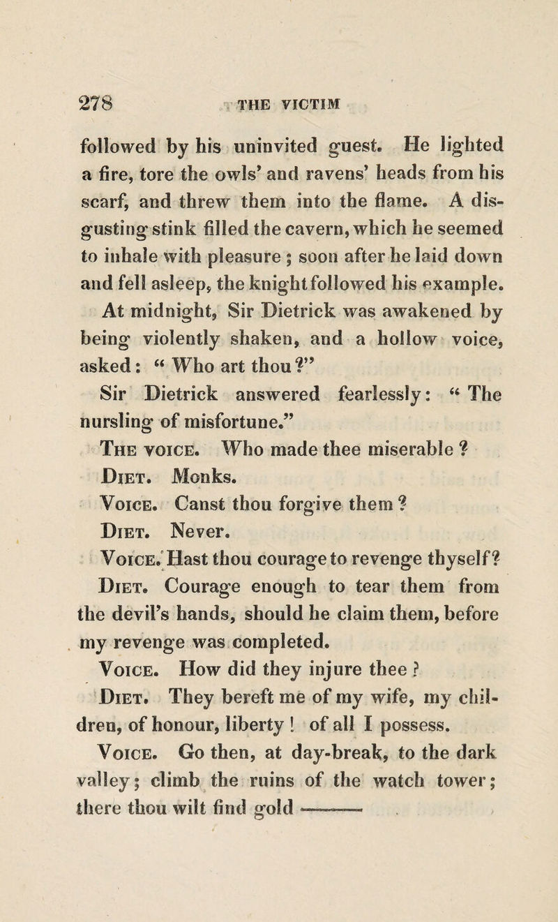 followed by his uninvited guest. He lighted a fire, tore the owls’ and ravens’ heads from his scarf, and threw them into the flame. A dis¬ gusting stink filled the cavern, which he seemed to inhale with pleasure ; soon afterbelaid down and fell asleep, the knight followed his example. At midnight. Sir Dietrick was awakened by being violently shaken, and a hollow voice, asked; “ Who art thou Sir Dietrick answered fearlessly: “ The nursling of misfortune.” The voice. Who made thee miserable ? Diet. Monks. Voice. Canst thou forgive them ? Diet. Never. VoicE.’Hast thou courage to revenge thyself? Diet. Courage enough to tear them from the devil’s hands, should he claim them, before my revenge was completed. Voice. How did they injure thee ? Diet. They bereft me of ray wife, my chil¬ dren, of honour, liberty ! of all I possess. Voice. Go then, at day-break, to the dark valley; climb the ruins of the watch tower; there thou wilt find gold —.. ■