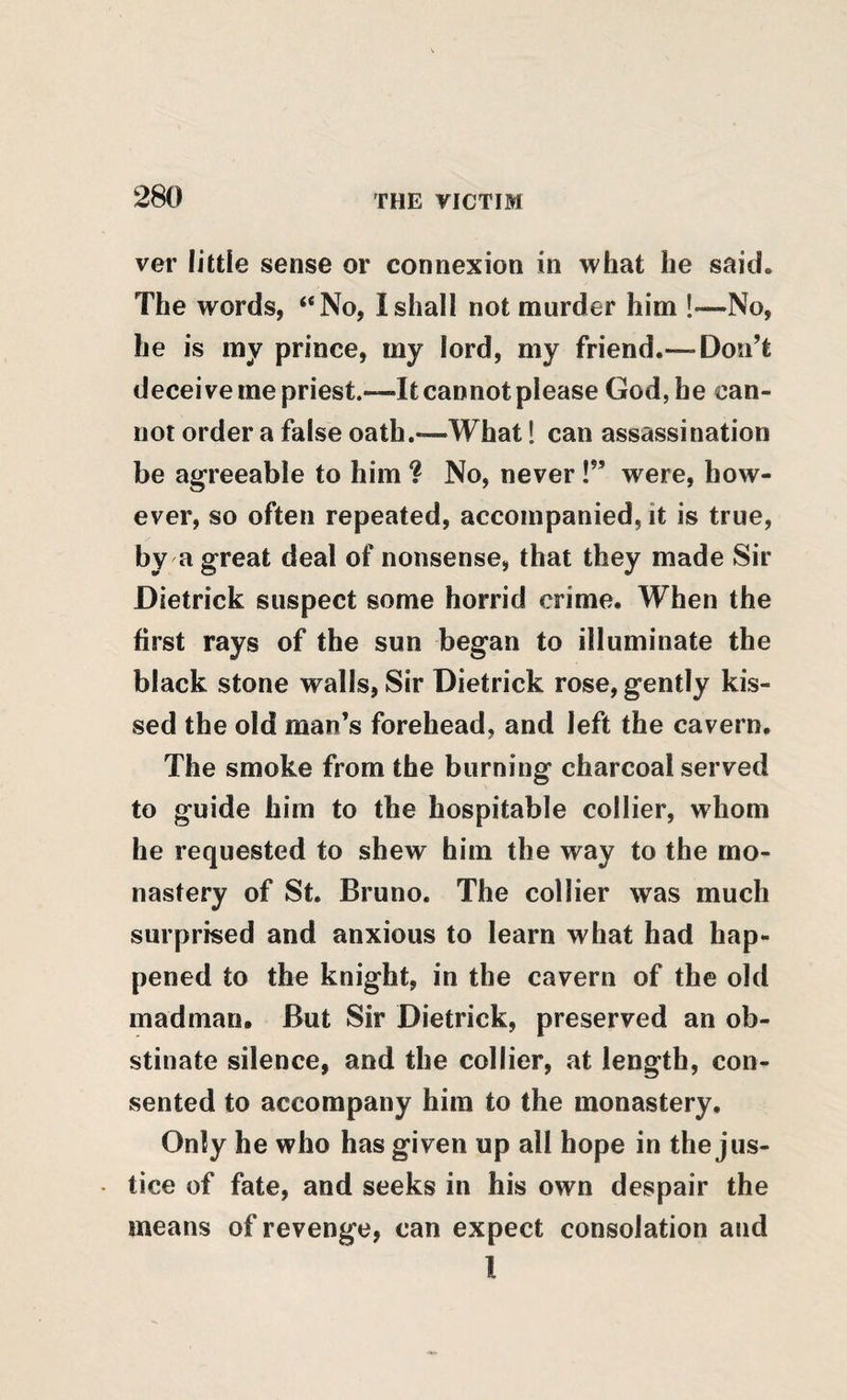 ver little sense or connexion in what he said. The words, “No, 1 shall not murder him !—No, he is my prince, my lord, my friend.— Don’t deceive me priest.—It cannot please God, he can¬ not order a false oath.*—What! can assassination be agreeable to him ? No, never !” were, how¬ ever, so often repeated, accompanied, it is true, by a great deal of nonsense, that they made Sir Dietrick suspect some horrid crime. When the first rays of the sun began to illuminate the black stone walls. Sir Dietrick rose, gently kis¬ sed the old man’s forehead, and left the cavern. The smoke from the burning charcoal served to guide him to the hospitable collier, whom he requested to shew him the way to the mo¬ nastery of St. Bruno. The collier was much surprised and anxious to learn what had hap¬ pened to the knight, in the cavern of the old madman. But Sir Dietrick, preserved an ob¬ stinate silence, and the collier, at length, con¬ sented to accompany him to the monastery. Only he who has given up all hope in the jus- • tice of fate, and seeks in his own despair the means of revenge, can expect consolation and I