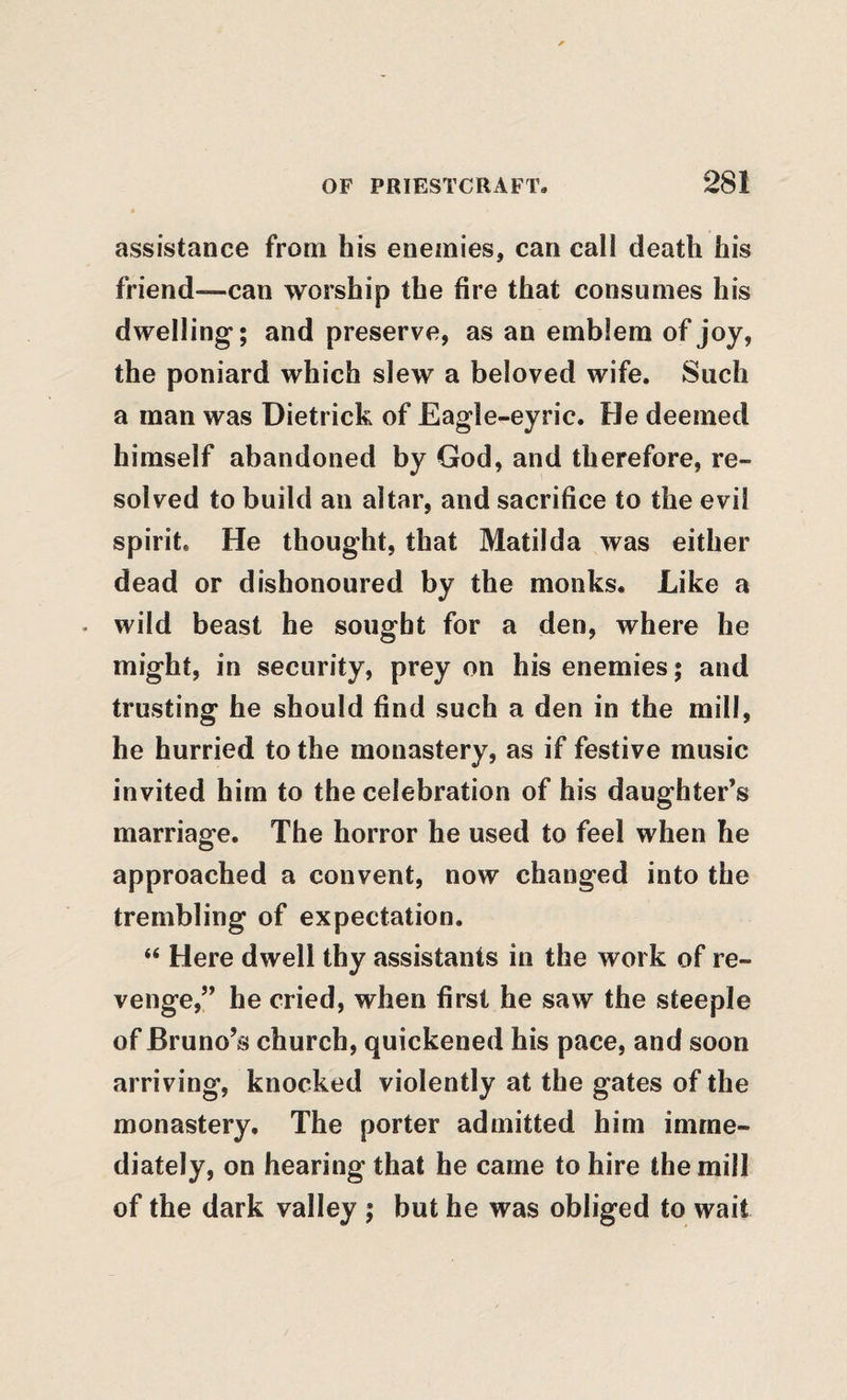 assistance from his enemies, can call death his friend—-can worship the fire that consumes his dwelling; and preserve, as an emblem of joy, the poniard which slew a beloved wife. Such a man was Dietrick of Eagle-eyric. He deemed himself abandoned by God, and therefore, re¬ solved to build an altar, and sacrifice to the evil spirit. He thought, that Matilda was either dead or dishonoured by the monks. Like a . wild beast he sought for a den, where he might, in security, prey on his enemies; and trusting he should find such a den in the mill, he hurried to the monastery, as if festive music invited him to the celebration of his daughter’s marriage. The horror he used to feel when he approached a convent, now changed into the trembling of expectation. “ Here dwell thy assistants in the work of re¬ venge,” he cried, when first he saw the steeple of Bruno’s church, quickened his pace, and soon arriving, knocked violently at the gates of the monastery. The porter admitted him imme¬ diately, on hearing that he came to hire the mill of the dark valley ; but he was obliged to wait