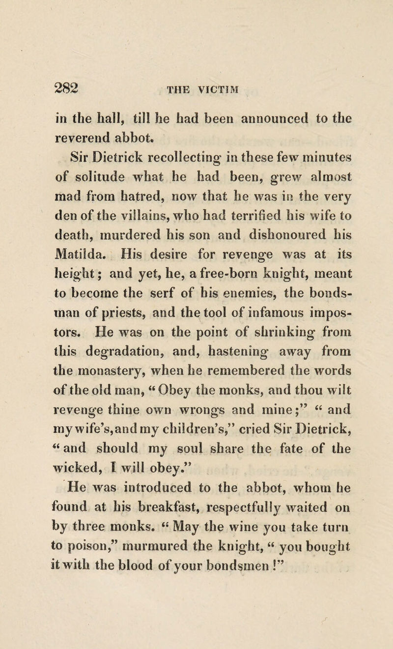 in the hall, till he had been announced to the reverend abbot. Sir Dietrick recollecting in these few minutes of solitude what he had been, grew almost mad from hatred, now that he was in the very den of the villains, who had terrified his wife to death, murdered his son and dishonoured his Matilda. His desire for revenge was at its height; and yet, he, a free-born knight, meant to become the serf of his enemies, the bonds¬ man of priests, and the tool of infamous impos¬ tors. He was on the point of shrinking from this degradation, and, hastening away from the monastery, when he remembered the words of the old man, “ Obey the monks, and thou wilt revenge thine own wrongs and mine“ and my wife’s,and my children’s,” cried Sir Dietrick, and should my soul share the fate of the wicked, I will obey.” He was introduced to the abbot, whom he found at his breakfast, respectfully waited on by three monks. *• May the wine you take turn to poison,” murmured the knight, “ you bought it with the blood of your bondsmen !”