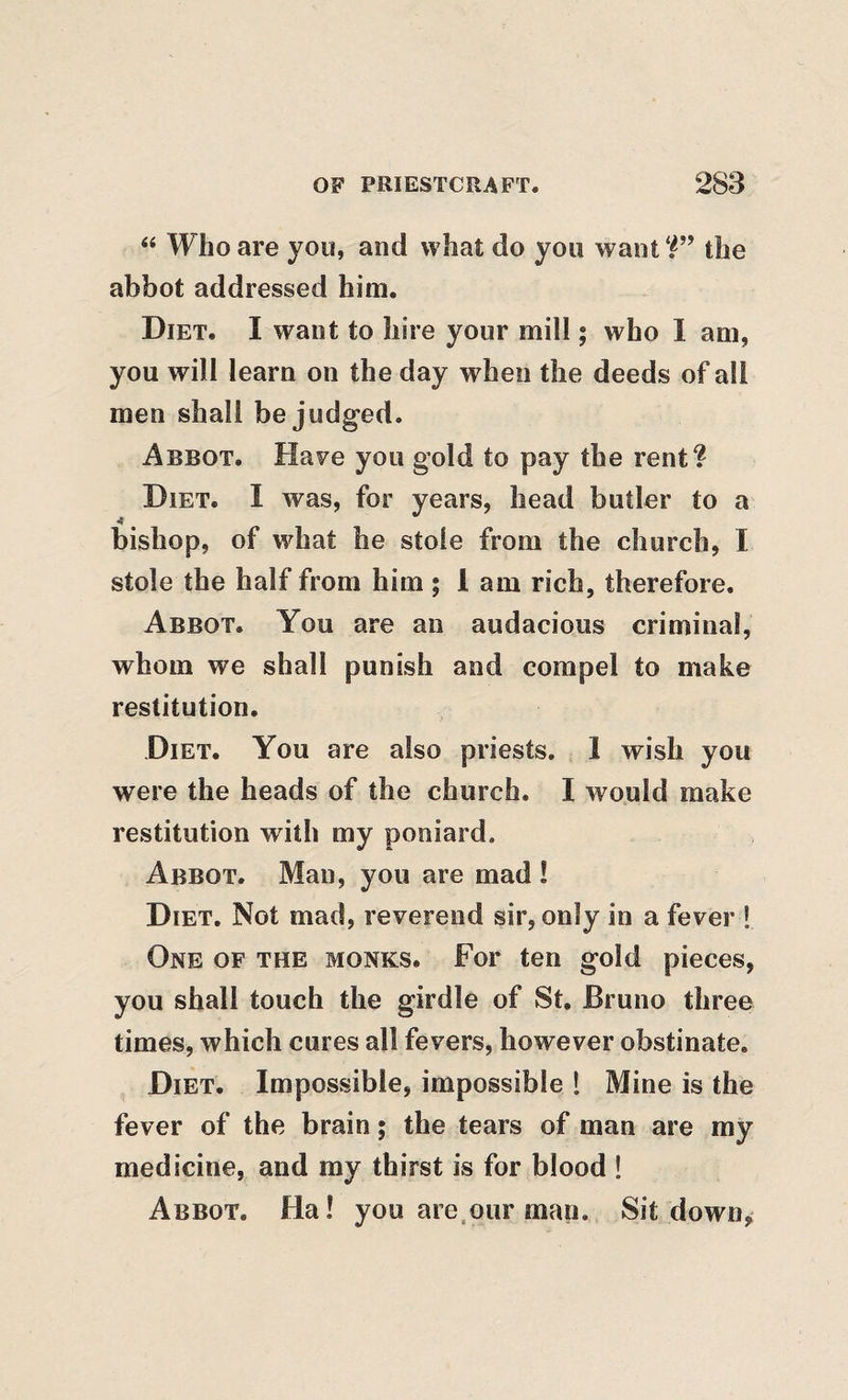 “ Who are you, and what do you want the abbot addressed him. Diet. I want to hire your mill; who I am, you will learn on the day when the deeds of all men shall be judged. Abbot. Have you gold to pay the rent? Diet. I was, for years, head butler to a bishop, of what he stole from the church, I stole the half from him; 1 am rich, therefore. Abbot. You are an audacious criminal, whom we shall punish and compel to make restitution. Diet. You are also priests. 1 wish you were the heads of the church. I would make restitution with my poniard. Abbot. Man, you are mad ! Diet. Not mad, reverend sir, only in a fever ! One of the monks. For ten gold pieces, you shall touch the girdle of St. Bruno three times, which cures all fevers, however obstinate. Diet. Impossible, impossible I Mine is the fever of the brain; the tears of man are my medicine, and ray thirst is for blood ! Abbot. Ha! you are.our man. Sit down^